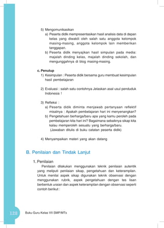 128 Buku Guru Kelas VII SMP/MTs
5)	Mengomunikasikan
a)	Peserta didik mempresentasikan hasil analisis data di depan
kelas yang diwakili oleh salah satu anggota kelompok
masing-masing, anggota kelompok lain memberikan
tanggapan.
b)	Peserta didik menyajikan hasil simpulan pada media:
majalah dinding kelas, majalah dinding sekolah, dan
mengunggahnya di blog masing-masing.
c.	Penutup
1)	Kesimpulan : Peserta didik bersama guru membuat kesimpulan
hasil pembelajaran
2)	Evaluasi : salah satu contohnya Jelaskan asal usul penduduk
Indonesia !
3)	Refleksi :
a)	Peserta didik diminta menjawab pertanyaan reflektif
misalnya : Apakah pembelajaran hari ini menyenangkan?
b)	Pengetahuan berharga/baru apa yang kamu peroleh pada
pembelajaran kita hari ini? Bagaimana sebaiknya sikap kita
kalau memperoleh sesuatu yang berharga/baru.
			 (Jawaban ditulis di buku catatan peserta didik)
4)	Menyampaikan materi yang akan datang
B.	Penilaian dan Tindak Lanjut
1.	Penilaian
Penilaian dilakukan menggunakan teknik penilaian autentik
yang meliputi penilaian sikap, pengetahuan dan keterampilan.
Untuk menilai aspek sikap digunakan teknik observasi dengan
menggunakan rubrik, aspek pengetahuan dengan tes lisan
berbentuk uraian dan aspek keterampilan dengan observasi seperti
contoh berikut :
 