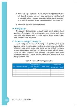 132 Buku Guru Kelas VII SMP/MTs
2.	Pemberian tugas-tugas atau perlakuan (treatment) secara khusus,
baik dipandu langsung oleh guru atau tutor sebaya oleh kelompok
yang terlebih dahulu mencapai ketuntasan belajar (learning mastery)
yang sifatnya penyederhanaan dari pelaksanaan pembelajaran.
3.	Pemberian tes ulang penyederhanaan.
D.	Pengayaan
Pengayaan dilaksanakan sebagai tindak lanjut analisis hasil
penilaian. Pengayaan dilakukan dengan cara peserta didik dapat
membaca buku teks lain atau browsing internet terkait dengan materi
asal usul penduduk Indonesia.
E.	Interaksi dengan orang tua
Agar orang tua memahami tentang hasil pembelajaran putra
putrinya, maka diperlukan adanya interaksi dengan orang tua. Hal ini
dilakukan juga dalam rangka agar orang tua ikut terlibat membantu
proses pembelajaran putra-putrinya, sehingga antara sekolah dengan
orang tua terjadi hubungan yang harmonis, saling membantu dalam
proses pembelajaran. Dengan demikian akan dapat meningkatkan hasil
belajar peserta didik.
Contoh Lembar Monitoring Orang Tua
No Hari dan Tanggal
Tema, subtema
atau sub-sub
tema
Judul tugas
Tandatangan
Orang tua Guru
 