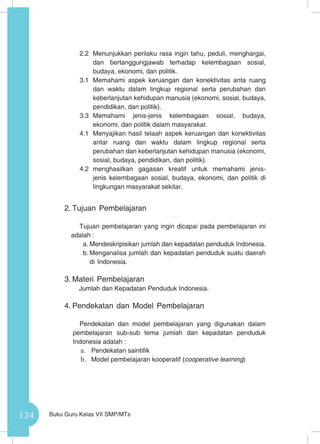 134 Buku Guru Kelas VII SMP/MTs
2.2	 Menunjukkan perilaku rasa ingin tahu, peduli, menghargai,
dan bertanggungjawab terhadap kelembagaan sosial,
budaya, ekonomi, dan politik.
3.1 	Memahami aspek keruangan dan konektivitas anta ruang
dan waktu dalam lingkup regional serta perubahan dan
keberlanjutan kehidupan manusia (ekonomi, sosial, budaya,
pendidikan, dan politik).
3.3	Memahami jenis-jenis kelembagaan sosial, budaya,
ekonomi, dan politik dalam masyarakat.
4.1	 Menyajikan hasil telaah aspek keruangan dan konektivitas
antar ruang dan waktu dalam lingkup regional serta
perubahan dan keberlanjutan kehidupan manusia (ekonomi,
sosial, budaya, pendidikan, dan politik).
4.2	menghasilkan gagasan kreatif untuk memahami jenis-
jenis kelembagaan sosial, budaya, ekonomi, dan politik di
lingkungan masyarakat sekitar.
2.	Tujuan Pembelajaran
Tujuan pembelajaran yang ingin dicapai pada pembelajaran ini
adalah :
a.	Mendeskripisikan jumlah dan kepadatan penduduk Indonesia.
b.	Menganalisa jumlah dan kepadatan penduduk suatu daerah
di Indonesia.
3.	Materi Pembelajaran
Jumlah dan Kepadatan Penduduk Indonesia.
4.	Pendekatan dan Model Pembelajaran
Pendekatan dan model pembelajaran yang digunakan dalam
pembelajaran sub-sub tema jumlah dan kepadatan penduduk
Indonesia adalah :
a.	 Pendekatan saintifik
b.	 Model pembelajaran kooperatif (cooperative learning)
 