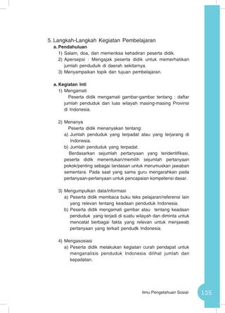 135Ilmu Pengetahuan Sosial
5.	Langkah-Langkah Kegiatan Pembelajaran
a.	Pendahuluan
1)	Salam, doa, dan memeriksa kehadiran peserta didik.
2)	Apersepsi : Mengajak peserta didik untuk memerhatikan
jumlah penduduik di daerah sekitarnya.
3)	Menyampaikan topik dan tujuan pembelajaran.
a.	Kegiatan Inti
1)	Mengamati
	Peserta didik mengamati gambar-gambar tentang : daftar
jumlah penduduk dan luas wilayah masing-masing Provinsi
di Indonesia.
2)	Menanya
	Peserta didik menanyakan tentang:
a)	Jumlah penduduk yang terpadat atau yang terjarang di
Indonesia.
b)	Jumlah penduduk yang terpadat.
Berdasarkan sejumlah pertanyaan yang teridentifikasi,
peserta didik menentukan/memilih sejumlah pertanyaan
pokok/penting sebagai landasan untuk merumuskan jawaban
sementara. Pada saat yang sama guru mengarahkan pada
pertanyaan-pertanyaan untuk pencapaian kompetensi dasar.
3)	Mengumpulkan data/informasi
a)	Peserta didik membaca buku teks pelajaran/referensi lain
yang relevan tentang keadaan penduduk Indonesia.
b)	Peserta didik mengamati gambar atau tentang keadaan
penduduk yang terjadi di suatu wilayah dan diminta untuk
mencatat berbagai fakta yang relevan untuk menjawab
pertanyaan yang terkait pendudk Indonesia.
4)	Mengasosiasi
a)	Peserta didik melakukan kegiatan curah pendapat untuk
menganalisis penduduk Indonesia dilihat jumlah dan
kepadatan.
 
