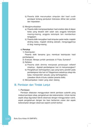 136 Buku Guru Kelas VII SMP/MTs
b)	Peserta didik merumuskan simpulan dari hasil curah
pendapat tentang penduduk Indonesia dilihat dari jumlah
dan kepadatan.
5)	Mengomunikasikan
a)	Peserta didik mempresentasikan hasil analisis data di depan
kelas yang diwakili oleh salah satu anggota kelompok
masing-masing, anggota kelompok lain memberikan
tanggapan.
b)	Peserta didik menyajikan hasil simpulan pada media: majalah
dinding kelas, majalah dinding sekolah, mengunggahnya
di blog masing-masing.
c.	Penutup
1)	Kesimpulan:
Peserta didik bersama guru membuat kesimpulan hasil
pembelajaran
2)	Evaluasi: Berapa jumlah penduduk di Pulau Sumatra?
3)	Refleksi:
a)	Peserta didik diminta menjawab pertanyaan reflektif
misalnya : Apakah pembelajaran hari ini menyenangkan?
b)	Pengetahuan berharga/baru apa yang kamu peroleh pada
pembelajaran kita hari ini? Bagaimana sebaiknya sikap kita
kalau memperoleh sesuatu yang berharga/baru.
(Jawaban ditulis di buku catatan peserta didik)
4)	Menyampaikan materi yang akan datang
B.	Penilaian dan Tindak Lanjut
1.	Penilaian
Penilaian dilakukan menggunakan teknik penilaian autentik yang
meliputi penilaian sikap, pengetahuan dan keterampilan. Untuk menilai
aspek sikap digunakan teknik observasi dengan menggunakan rubrik,
aspek pengetahuan dengan tes lisan berbentuk uraian dan aspek
keterampilan dengan observasi seperti contoh berikut:
 