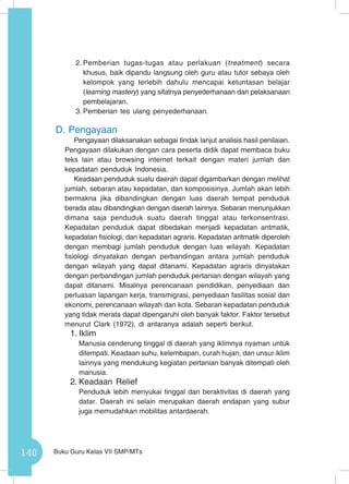 140 Buku Guru Kelas VII SMP/MTs
2.	Pemberian tugas-tugas atau perlakuan (treatment) secara
khusus, baik dipandu langsung oleh guru atau tutor sebaya oleh
kelompok yang terlebih dahulu mencapai ketuntasan belajar
(learning mastery) yang sifatnya penyederhanaan dari pelaksanaan
pembelajaran.
3.	Pemberian tes ulang penyederhanaan.
D.	Pengayaan
Pengayaan dilaksanakan sebagai tindak lanjut analisis hasil penilaian.
Pengayaan dilakukan dengan cara peserta didik dapat membaca buku
teks lain atau browsing internet terkait dengan materi jumlah dan
kepadatan penduduk Indonesia.
Keadaan penduduk suatu daerah dapat digambarkan dengan melihat
jumlah, sebaran atau kepadatan, dan komposisinya. Jumlah akan lebih
bermakna jika dibandingkan dengan luas daerah tempat penduduk
berada atau dibandingkan dengan daerah lainnya. Sebaran menunjukkan
dimana saja penduduk suatu daerah tinggal atau terkonsentrasi.
Kepadatan penduduk dapat dibedakan menjadi kepadatan aritmatik,
kepadatan fisiologi, dan kepadatan agraris. Kepadatan aritmatik diperoleh
dengan membagi jumlah penduduk dengan luas wilayah. Kepadatan
fisiologi dinyatakan dengan perbandingan antara jumlah penduduk
dengan wilayah yang dapat ditanami. Kepadatan agraris dinyatakan
dengan perbandingan jumlah penduduk pertanian dengan wilayah yang
dapat ditanami. Misalnya perencanaan pendidikan, penyediaan dan
perluasan lapangan kerja, transmigrasi, penyediaan fasilitas sosial dan
ekonomi, perencanaan wilayah dan kota. Sebaran kepadatan penduduk
yang tidak merata dapat dipengaruhi oleh banyak faktor. Faktor tersebut
menurut Clark (1972), di antaranya adalah seperti berikut.
1.	Iklim
Manusia cenderung tinggal di daerah yang iklimnya nyaman untuk
ditempati. Keadaan suhu, kelembapan, curah hujan, dan unsur iklim
lainnya yang mendukung kegiatan pertanian banyak ditempati oleh
manusia.
2.	Keadaan Relief
Penduduk lebih menyukai tinggal dan beraktivitas di daerah yang
datar. Daerah ini selain merupakan daerah endapan yang subur
juga memudahkan mobilitas antardaerah.
 