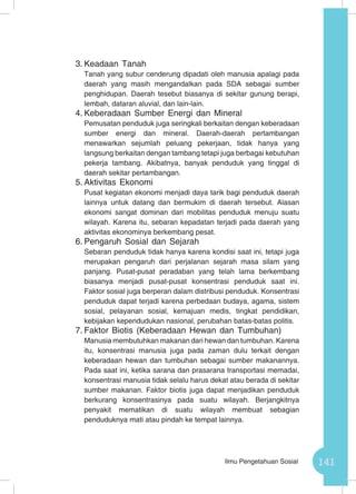 141Ilmu Pengetahuan Sosial
3.	Keadaan Tanah
Tanah yang subur cenderung dipadati oleh manusia apalagi pada
daerah yang masih mengandalkan pada SDA sebagai sumber
penghidupan. Daerah tesebut biasanya di sekitar gunung berapi,
lembah, dataran aluvial, dan lain-lain.
4.	Keberadaan Sumber Energi dan Mineral
Pemusatan penduduk juga seringkali berkaitan dengan keberadaan
sumber energi dan mineral. Daerah-daerah pertambangan
menawarkan sejumlah peluang pekerjaan, tidak hanya yang
langsung berkaitan dengan tambang tetapi juga berbagai kebutuhan
pekerja tambang. Akibatnya, banyak penduduk yang tinggal di
daerah sekitar pertambangan.
5.	Aktivitas Ekonomi
Pusat kegiatan ekonomi menjadi daya tarik bagi penduduk daerah
lainnya untuk datang dan bermukim di daerah tersebut. Alasan
ekonomi sangat dominan dari mobilitas penduduk menuju suatu
wilayah. Karena itu, sebaran kepadatan terjadi pada daerah yang
aktivitas ekonominya berkembang pesat.
6.	Pengaruh Sosial dan Sejarah
Sebaran penduduk tidak hanya karena kondisi saat ini, tetapi juga
merupakan pengaruh dari perjalanan sejarah masa silam yang
panjang. Pusat-pusat peradaban yang telah lama berkembang
biasanya menjadi pusat-pusat konsentrasi penduduk saat ini.
Faktor sosial juga berperan dalam distribusi penduduk. Konsentrasi
penduduk dapat terjadi karena perbedaan budaya, agama, sistem
sosial, pelayanan sosial, kemajuan medis, tingkat pendidikan,
kebijakan kependudukan nasional, perubahan batas-batas politis.
7.	Faktor Biotis (Keberadaan Hewan dan Tumbuhan)
Manusia membutuhkan makanan dari hewan dan tumbuhan. Karena
itu, konsentrasi manusia juga pada zaman dulu terkait dengan
keberadaan hewan dan tumbuhan sebagai sumber makanannya.
Pada saat ini, ketika sarana dan prasarana transportasi memadai,
konsentrasi manusia tidak selalu harus dekat atau berada di sekitar
sumber makanan. Faktor biotis juga dapat menjadikan penduduk
berkurang konsentrasinya pada suatu wilayah. Berjangkitnya
penyakit mematikan di suatu wilayah membuat sebagian
penduduknya mati atau pindah ke tempat lainnya.
 