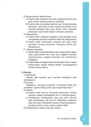 145Ilmu Pengetahuan Sosial
3)	Mengumpulkan data/informasi
a)	Peserta didik membaca buku teks pelajaran/referensi lain
yang relevan tentang komposisi penduduk
b)	Peserta didik menyaksikan gambar atau tentang keadaan
penduduk yang terjadi di suatu wilayah dan diminta untuk
mencatat berbagai fakta yang relevan untuk menjawab
pertanyaan yang terkait dengan komposisi penduduk.
4)	Mengasosiasi
a)	Peserta didik melakukan kegiatan curah pendapat untuk
menganalisis penduduk Indonesia dilihat dari komposisinya
b)	Peserta didik merumuskan simpulan dari hasil curah
pendapat tentang penduduk Indonesia dilihat dari
komposisinya
5)	 Mengomunikasikan
a)	Peserta didik mempresentasikan hasil analisis data di depan
kelas yang diwakili oleh salah satu anggota kelompok
masing-masing, anggota kelompok lain memberikan
tanggapan.
b)	Peserta didik menyajikan hasil simpulan pada media: majalah
dinding kelas, majalah dinding sekolah, mengunggahnya
di blog masing-masing.
c.	Penutup
1)	Kesimpulan:
Peserta didik bersama guru membuat kesimpulan hasil
pembelajaran
2)	Evaluasi :
Bagaimana komposisi penduduk di Indonesia dilihat dari
pendidikan, agama, bidang usaha, dan wilayah desa kota ?
3)	Refleksi :
a)	Peserta didik diminta menjawab pertanyaan reflektif
misalnya: apakah pembelajaran hari ini menyenangkan?
b)	Pengetahuan berharga/baru apa yang kamu peroleh
pada pembelajaran kita hari ini? Bagaimana sebaiknya
sikap kita kalau memperoleh sesuatu yang berharga/baru.
(Jawaban ditulis di buku catatan peserta didik)
3)	Menyampaikan materi yang akan datang
 