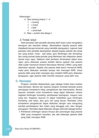 148 Buku Guru Kelas VII SMP/MTs
Keterangan :
1)	 Skor rentang antara 1 – 4
1	 = kurang
2	 = cukup
3	 = baik
4	 = amat baik
2)	 Nilai = Jumlah nilai dibagi 4
2.	Tindak lanjut
Hasil penilaian oleh pendidik dianalisa lebih lanjut untuk mengetahui
kemajuan dan kesulitan belajar, dikembalikan kepada peserta didik
(feedback) berupa komentar yang mendidik (penguatan). Laporan hasil
penilaian oleh pendidik disampaikan kepada kepala sekolah dan pihak
lain yang terkait, misal : wali kelas, guru Bimbingan dan Konseling,
dan orang tua/wali pada periode yang ditentukan dan dilaporkan dalam
bentuk buku rapor. Sebelum hasil penilaian dimasukkan dalam buku
rapor, perlu dilakukan analisis terlebih dahulu apakah nilai peserta
didik sudah memenuhi Kriteria Ketuntasan Minimal ( KKM ) yang telah
ditentukan sekolah. Apabila nilai peserta didik belum memenuhi KKM,
maka perlu dilakukan remedial sampai nilai mencapai KKM. Untuk
peserta didik yang telah mencapai atau melebihi KKM perlu dilakukan
pengayaan, agar peserta didik memiliki wawasan yang lebih luas.
C.	Remedial
Program remedial dilaksanakan juga sebagai tindak lanjut analisis
hasil penilaian. Bentuk dan layanan program remedial berbeda antara
pencapaian kompetensi sikap, pengetahuan dan keterampilan. Bentuk
layanan remedial untuk kompetensi sikap dapat dilakukan melalui
kegiatan bimbingan konseling, pembiasaan terprogram, maupun cara
yang lain. Kegiatan layanan ini dapat melibatkan guru bimbingan
konseling, wali kelas, atau guru lain yang sesuai. Remedial untuk
kompetensi pengetahuan dapat dilakukan dengan cara mengulang
kembali pembelajaran dari materi yang dianggap sulit, atau dengan
penugasan. Remedial dapat dilakukan dengan alternatif sebagai berikut:
1.	Pemberian bimbingan secara khusus dan perorangan bagi peserta
didik yang mengalami kesulitan, jika ada beberapa peserta didik
yang tidak mencapai KKM.
 