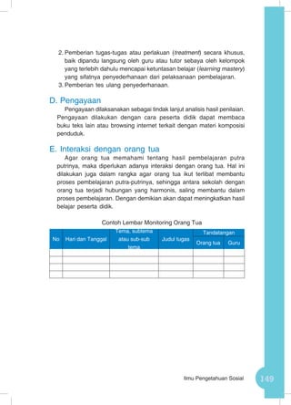 149Ilmu Pengetahuan Sosial
2.	Pemberian tugas-tugas atau perlakuan (treatment) secara khusus,
baik dipandu langsung oleh guru atau tutor sebaya oleh kelompok
yang terlebih dahulu mencapai ketuntasan belajar (learning mastery)
yang sifatnya penyederhanaan dari pelaksanaan pembelajaran.
3.	Pemberian tes ulang penyederhanaan.
D.	Pengayaan
Pengayaan dilaksanakan sebagai tindak lanjut analisis hasil penilaian.
Pengayaan dilakukan dengan cara peserta didik dapat membaca
buku teks lain atau browsing internet terkait dengan materi komposisi
penduduk.
E.	Interaksi dengan orang tua
Agar orang tua memahami tentang hasil pembelajaran putra
putrinya, maka diperlukan adanya interaksi dengan orang tua. Hal ini
dilakukan juga dalam rangka agar orang tua ikut terlibat membantu
proses pembelajaran putra-putrinya, sehingga antara sekolah dengan
orang tua terjadi hubungan yang harmonis, saling membantu dalam
proses pembelajaran. Dengan demikian akan dapat meningkatkan hasil
belajar peserta didik.
Contoh Lembar Monitoring Orang Tua
No Hari dan Tanggal
Tema, subtema
atau sub-sub
tema
Judul tugas
Tandatangan
Orang tua Guru
 