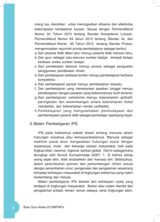 6 Buku Guru Kelas VII SMP/MTs
orang tua, diarahkan untuk meningkatkan efisiensi dan efektivitas
ketercapaian kompetensi lulusan. Sesuai dengan Permendikbud
Nomor 54 Tahun 2013 tentang Standar Kompetensi Lulusan,
Permendikbud Nomor 64 tahun 2013 tentang Standar Isi, dan
Permendikbud Nomer 65 Tahun 2013 tentang Standar Proses,
mengemukakan sejumlah prinsip pembelajaran sebagai berikut:
a.	Dari peserta didik diberi tahu menuju peserta didik mencari tahu;
b.	Dari guru sebagai satu-satunya sumber belajar menjadi belajar
berbasis aneka sumber belajar;
c.	Dari pendekatan tekstual menuju proses sebagai penguatan
penggunaan pendekatan ilmiah;
d.	Dari pembelajaran berbasis konten menuju pembelajaran berbasis
kompetensi;
e.	Dari pembelajaran parsial menuju pembelajaran terpadu;
f.	 Dari pembelajaran yang menekankan jawaban tunggal menuju
pembelajaran dengan jawaban yang kebenarannya multi dimensi;
g.	Dari pembelajaran verbalisme menuju keterampilan aplikatif;
peningkatan dan keseimbangan antara keterampilan fisikal
(hardskills), dan keterampilan mental (softskills);
h.	Pembelajaran yang mengutamakan pembudayaan dan
pemberdayaan peserta didik sebagai pembelajar sepanjang hayat.
3.	Materi Pembelajaran IPS
IPS pada hakikatnya adalah telaah tentang manusia dalam
hubungan sosialnya atau kemasyarakatannya. Manusia sebagai
makhluk sosial akan mengadakan hubungan sosial dengan
sesamanya, mulai dari keluarga sampai masyarakat, baik pada
lingkup lokal, nasional, regional, bahkan global. Hal ini sebagaimana
diungkap oleh Nursid Sumaatmadja (2007: 1. 3) bahwa setiap
orang sejak lahir, tidak terpisahkan dari manusia lain. Selanjutnya,
dalam pertumbuhan jasmani dan perkembangan rohani sesuai
dengan penambahan umur, pengenalan dan pengalaman seseorang
terhadap kehidupan masyarakat di lingkungan sekitarnya yang makin
berkembang dan meluas.
Materi pembelajaran IPS diambil dari kehidupan nyata yang
terdapat di lingkungan masyarakat. Bahan atau materi diambil dari
pengalaman pribadi, teman- teman sebaya, serta lingkungan alam,
 