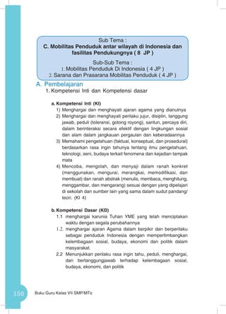 150 Buku Guru Kelas VII SMP/MTs
A.	Pembelajaran
1.	Kompetensi Inti dan Kompetensi dasar
a.	Kompetensi Inti (KI)
1)	Menghargai dan menghayati ajaran agama yang dianutnya
2)	Menghargai dan menghayati perilaku jujur, disiplin, tanggung
jawab, peduli (toleransi, gotong royong), santun, percaya diri,
dalam berinteraksi secara efektif dengan lingkungan sosial
dan alam dalam jangkauan pergaulan dan keberadaannya
3)	Memahami pengetahuan (faktual, konseptual, dan prosedural)
berdasarkan rasa ingin tahunya tentang ilmu pengetahuan,
teknologi, seni, budaya terkait fenomena dan kejadian tampak
mata
4)	Mencoba, mengolah, dan menyaji dalam ranah konkret
(menggunakan, mengurai, merangkai, memodifikasi, dan
membuat) dan ranah abstrak (menulis, membaca, menghitung,
menggambar, dan mengarang) sesuai dengan yang dipelajari
di sekolah dan sumber lain yang sama dalam sudut pandang/
teori. (KI 4)
b.	Kompetensi Dasar (KD)
1.1	 menghargai karunia Tuhan YME yang telah menciptakan
waktu dengan segala perubahannya
1.2.	menghargai ajaran Agama dalam berpikir dan berperilaku
sebagai penduduk Indonesia dengan mempertimbangkan
kelembagaan sosial, budaya, ekonomi dan politik dalam
masyarakat.
2.2	 Menunjukkan perilaku rasa ingin tahu, peduli, menghargai,
dan bertanggungjawab terhadap kelembagaan sosial,
budaya, ekonomi, dan politik
Sub Tema :
C. Mobilitas Penduduk antar wilayah di Indonesia dan
fasilitas Pendukungnya ( 8 JP )
Sub-Sub Tema :
1.	Mobilitas Penduduk Di Indonesia ( 4 JP )
2.	Sarana dan Prasarana Mobilitas Penduduk ( 4 JP )
 