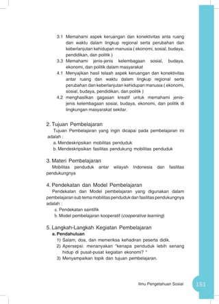 151Ilmu Pengetahuan Sosial
3.1 	Memahami aspek keruangan dan konektivitas anta ruang
dan waktu dalam lingkup regional serta perubahan dan
keberlanjutan kehidupan manusia ( ekonomi, sosial, budaya,
pendidikan, dan politik )
3.3	Memahami jenis-jenis kelembagaan sosial, budaya,
ekonomi, dan politik dalam masyarakat
4.1	 Menyajikan hasil telaah aspek keruangan dan konektivitas
antar ruang dan waktu dalam lingkup regional serta
perubahan dan keberlanjutan kehidupan manusia ( ekonomi,
sosial, budaya, pendidikan, dan politik )
4.2	menghasilkan gagasan kreatif untuk memahami jenis-
jenis kelembagaan sosial, budaya, ekonomi, dan politik di
lingkungan masyarakat sekitar.
2.	Tujuan Pembelajaran
Tujuan Pembelajaran yang ingin dicapai pada pembelajaran ini
adalah :
a.	Mendeskripsikan mobilitas penduduk
b.	Mendeskripsikan fasilitas pendukung mobilitas penduduk
3.	Materi Pembelajaran
Mobilitas penduduk antar wilayah Indonesia dan fasilitas
pendukungnya
4.	Pendekatan dan Model Pembelajaran
Pendekatan dan Model pembelajaran yang digunakan dalam
pembelajaran sub tema mobilitas penduduk dan fasilitas pendukungnya
adalah :
a.	Pendekatan saintifik
b.	Model pembelajaran kooperatif (cooperative learning)
5.	Langkah-Langkah Kegiatan Pembelajaran
a.	Pendahuluan
1)	Salam, doa, dan memeriksa kehadiran peserta didik.
2)	Apersepsi: menanyakan “kenapa penduduk lebih senang
hidup di pusat-pusat kegiatan ekonomi? “
3)	Menyampaikan topik dan tujuan pembelajaran.
 