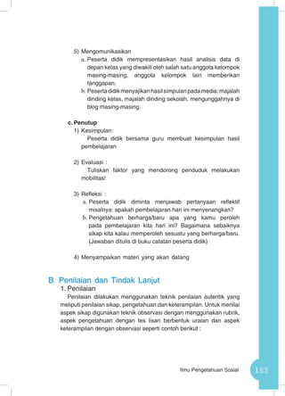 153Ilmu Pengetahuan Sosial
5)	Mengomunikasikan
a.	Peserta didik mempresentasikan hasil analisis data di
depan kelas yang diwakili oleh salah satu anggota kelompok
masing-masing, anggota kelompok lain memberikan
tanggapan.
b.	Pesertadidikmenyajikanhasilsimpulanpadamedia:majalah
dinding kelas, majalah dinding sekolah, mengunggahnya di
blog masing-masing.
c.	Penutup
1)	Kesimpulan:
Peserta didik bersama guru membuat kesimpulan hasil
pembelajaran
2)	Evaluasi :
Tuliskan faktor yang mendorong penduduk melakukan
mobilitas!
3)	Refleksi :
a.	Peserta didik diminta menjawab pertanyaan reflektif
misalnya: apakah pembelajaran hari ini menyenangkan?
b.	Pengetahuan berharga/baru apa yang kamu peroleh
pada pembelajaran kita hari ini? Bagaimana sebaiknya
sikap kita kalau memperoleh sesuatu yang berharga/baru.
(Jawaban ditulis di buku catatan peserta didik)
4)	Menyampaikan materi yang akan datang
B.	 Penilaian dan Tindak Lanjut
1.	Penilaian
Penilaian dilakukan menggunakan teknik penilaian autentik yang
meliputi penilaian sikap, pengetahuan dan keterampilan. Untuk menilai
aspek sikap digunakan teknik observasi dengan menggunakan rubrik,
aspek pengetahuan dengan tes lisan berbentuk uraian dan aspek
keterampilan dengan observasi seperti contoh berikut :
 
