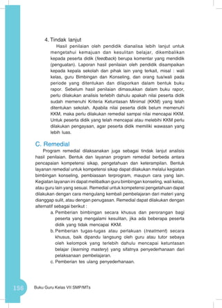 156 Buku Guru Kelas VII SMP/MTs
4.	Tindak lanjut
Hasil penilaian oleh pendidik dianalisa lebih lanjut untuk
mengetahui kemajuan dan kesulitan belajar, dikembalikan
kepada peserta didik (feedback) berupa komentar yang mendidik
(penguatan). Laporan hasil penilaian oleh pendidik disampaikan
kepada kepala sekolah dan pihak lain yang terkait, misal : wali
kelas, guru Bimbingan dan Konseling, dan orang tua/wali pada
periode yang ditentukan dan dilaporkan dalam bentuk buku
rapor. Sebelum hasil penilaian dimasukkan dalam buku rapor,
perlu dilakukan analisis terlebih dahulu apakah nilai peserta didik
sudah memenuhi Kriteria Ketuntasan Minimal (KKM) yang telah
ditentukan sekolah. Apabila nilai peserta didik belum memenuhi
KKM, maka perlu dilakukan remedial sampai nilai mencapai KKM.
Untuk peserta didik yang telah mencapai atau melebihi KKM perlu
dilakukan pengayaan, agar peserta didik memiliki wawasan yang
lebih luas.
C.	Remedial
Program remedial dilaksanakan juga sebagai tindak lanjut analisis
hasil penilaian. Bentuk dan layanan program remedial berbeda antara
pencapaian kompetensi sikap, pengetahuan dan keterampilan. Bentuk
layanan remedial untuk kompetensi sikap dapat dilakukan melalui kegiatan
bimbingan konseling, pembiasaan terprogram, maupun cara yang lain.
Kegiatan layanan ini dapat melibatkan guru bimbingan konseling, wali kelas,
atau guru lain yang sesuai. Remedial untuk kompetensi pengetahuan dapat
dilakukan dengan cara mengulang kembali pembelajaran dari materi yang
dianggap sulit, atau dengan penugasan. Remedial dapat dilakukan dengan
alternatif sebagai berikut :
a.	Pemberian bimbingan secara khusus dan perorangan bagi
peserta yang mengalami kesulitan, jika ada beberapa peserta
didik yang tidak mencapai KKM.
b.	Pemberian tugas-tugas atau perlakuan (treatment) secara
khusus, baik dipandu langsung oleh guru atau tutor sebaya
oleh kelompok yang terlebih dahulu mencapai ketuntasan
belajar (learning mastery) yang sifatnya penyederhanaan dari
pelaksanaan pembelajaran.
c.	Pemberian tes ulang penyederhanaan.
 