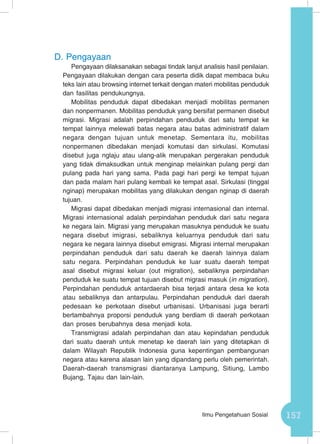157Ilmu Pengetahuan Sosial
D.	Pengayaan
Pengayaan dilaksanakan sebagai tindak lanjut analisis hasil penilaian.
Pengayaan dilakukan dengan cara peserta didik dapat membaca buku
teks lain atau browsing internet terkait dengan materi mobilitas penduduk
dan fasilitas pendukungnya.
Mobilitas penduduk dapat dibedakan menjadi mobilitas permanen
dan nonpermanen. Mobilitas penduduk yang bersifat permanen disebut
migrasi. Migrasi adalah perpindahan penduduk dari satu tempat ke
tempat lainnya melewati batas negara atau batas administratif dalam
negara dengan tujuan untuk menetap. Sementara itu, mobilitas
nonpermanen dibedakan menjadi komutasi dan sirkulasi. Komutasi
disebut juga nglaju atau ulang-alik merupakan pergerakan penduduk
yang tidak dimaksudkan untuk menginap melainkan pulang pergi dan
pulang pada hari yang sama. Pada pagi hari pergi ke tempat tujuan
dan pada malam hari pulang kembali ke tempat asal. Sirkulasi (tinggal
nginap) merupakan mobilitas yang dilakukan dengan nginap di daerah
tujuan.
Migrasi dapat dibedakan menjadi migrasi internasional dan internal.
Migrasi internasional adalah perpindahan penduduk dari satu negara
ke negara lain. Migrasi yang merupakan masuknya penduduk ke suatu
negara disebut imigrasi, sebaliknya keluarnya penduduk dari satu
negara ke negara lainnya disebut emigrasi. Migrasi internal merupakan
perpindahan penduduk dari satu daerah ke daerah lainnya dalam
satu negara. Perpindahan penduduk ke luar suatu daerah tempat
asal disebut migrasi keluar (out migration), sebaliknya perpindahan
penduduk ke suatu tempat tujuan disebut migrasi masuk (in migration).
Perpindahan penduduk antardaerah bisa terjadi antara desa ke kota
atau sebaliknya dan antarpulau. Perpindahan penduduk dari daerah
pedesaan ke perkotaan disebut urbanisasi. Urbanisasi juga berarti
bertambahnya proporsi penduduk yang berdiam di daerah perkotaan
dan proses berubahnya desa menjadi kota.
Transmigrasi adalah perpindahan dan atau kepindahan penduduk
dari suatu daerah untuk menetap ke daerah lain yang ditetapkan di
dalam Wilayah Republik Indonesia guna kepentingan pembangunan
negara atau karena alasan lain yang dipandang perlu oleh pemerintah.
Daerah-daerah transmigrasi diantaranya Lampung, Sitiung, Lambo
Bujang, Tajau dan lain-lain.
 