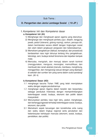 159Ilmu Pengetahuan Sosial
1.	Kompetensi Inti dan Kompetensi dasar
a.	Kompetensi Inti (KI)
1)	Menghargai dan menghayati ajaran agama yang dianutnya
2)	Menghargai dan menghayati perilaku jujur, disiplin, tanggung
jawab, peduli (toleransi, gotong royong), santun, percaya diri,
dalam berinteraksi secara efektif dengan lingkungan sosial
dan alam dalam jangkauan pergaulan dan keberadaannya
3)	Memahami pengetahuan (faktual, konseptual, dan prosedural)
berdasarkan rasa ingin tahunya tentang ilmu pengetahuan,
teknologi, seni, budaya terkait fenomena dan kejadian tampak
mata
4)	Mencoba, mengolah, dan menyaji dalam ranah konkret
(menggunakan, mengurai, merangkai, memodifikasi, dan
membuat) dan ranah abstrak (menulis, membaca, menghitung,
menggambar, dan mengarang) sesuai dengan yang dipelajari
di sekolah dan sumber lain yang sama dalam sudut pandang/
teori. (KI 4)
b.	Kompetensi Dasar (KD)
1.1	menghargai karunia Tuhan YME yang telah menciptakan
waktu dengan segala perubahannya
1.2	 menghargai ajaran Agama dalam berpikir dan berperilaku
sebagai penduduk Indonesia dengan mempertimbangkan
kelembagaan sosial, budaya, ekonomi dan politik dalam
masyarakat.
2.2	Menunjukkan perilaku rasa ingin tahu, peduli, menghargai,
dan bertanggungjawab terhadap kelembagaan sosial, budaya,
ekonomi, dan politik
3.1 	Memahami aspek keruangan dan konektivitas anta ruang
dan waktu dalam lingkup regional serta perubahan dan
keberlanjutan kehidupan manusia (ekonomi, sosial, budaya,
pendidikan, dan politik)
Sub Tema :
D. Pengertian dan Jenis Lembaga Sosial ( 10 JP )
 