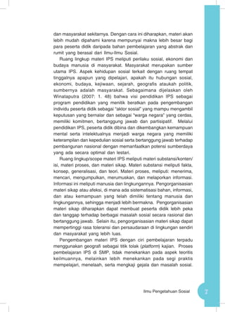 7Ilmu Pengetahuan Sosial
dan masyarakat sekitarnya. Dengan cara ini diharapkan, materi akan
lebih mudah dipahami karena mempunyai makna lebih besar bagi
para peserta didik daripada bahan pembelajaran yang abstrak dan
rumit yang berasal dari Ilmu-Ilmu Sosial.
Ruang lingkup materi IPS meliputi perilaku sosial, ekonomi dan
budaya manusia di masyarakat. Masyarakat merupakan sumber
utama IPS. Aspek kehidupan sosial terkait dengan ruang tempat
tinggalnya apapun yang dipelajari, apakah itu hubungan sosial,
ekonomi, budaya, kejiwaan, sejarah, geografis ataukah politik,
sumbernya adalah masyarakat. Sebagaimana dijelaskan oleh
Winataputra (2007: 1. 48) bahwa visi pendidikan IPS sebagai
program pendidikan yang menitik beratkan pada pengembangan
individu peserta didik sebagai “aktor sosial” yang mampu mengambil
keputusan yang bernalar dan sebagai “warga negara” yang cerdas,
memiliki komitmen, bertanggung jawab dan partisipatif. Melalui
pendidikan IPS, peserta didik dibina dan dikembangkan kemampuan
mental serta intelektualnya menjadi warga negara yang memiliki
keterampilan dan kepedulian sosial serta bertanggung jawab terhadap
pembangunan nasional dengan memanfaatkan potensi sumberdaya
yang ada secara optimal dan lestari.
Ruang lingkup/scope materi IPS meliputi materi substansi/konten/
isi, materi proses, dan materi sikap. Materi substansi meliputi fakta,
konsep, generalisasi, dan teori. Materi proses, meliputi: menerima,
mencari, mengumpulkan, merumuskan, dan melaporkan informasi.
Informasi ini meliputi manusia dan lingkungannya. Pengorganisasian
materi sikap atau afeksi, di mana ada sistematisasi bahan, informasi,
dan atau kemampuan yang telah dimiliki tentang manusia dan
lingkungannya, sehingga menjadi lebih bermakna. Pengorganisasian
materi sikap diharapkan dapat membuat peserta didik lebih peka
dan tanggap terhadap berbagai masalah sosial secara rasional dan
bertanggung jawab. Selain itu, pengorganisasian materi sikap dapat
mempertinggi rasa toleransi dan persaudaraan di lingkungan sendiri
dan masyarakat yang lebih luas.
Pengembangan materi IPS dengan ciri pembelajaran terpadu
menggunakan geografi sebagai titik tolak (platform) kajian. Proses
pembelajaran IPS di SMP, tidak menekankan pada aspek teoritis
keilmuannya, melainkan lebih menekankan pada segi praktis
mempelajari, menelaah, serta mengkaji gejala dan masalah sosial.
 
