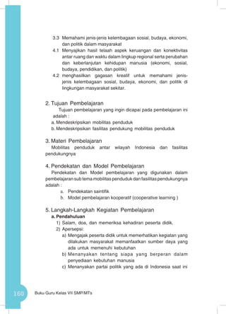 160 Buku Guru Kelas VII SMP/MTs
3.3	 Memahami jenis-jenis kelembagaan sosial, budaya, ekonomi,
dan politik dalam masyarakat
4.1	Menyajikan hasil telaah aspek keruangan dan konektivitas
antar ruang dan waktu dalam lingkup regional serta perubahan
dan keberlanjutan kehidupan manusia (ekonomi, sosial,
budaya, pendidikan, dan politik)
4.2	menghasilkan gagasan kreatif untuk memahami jenis-
jenis kelembagaan sosial, budaya, ekonomi, dan politik di
lingkungan masyarakat sekitar.
2.	Tujuan Pembelajaran
Tujuan pembelajaran yang ingin dicapai pada pembelajaran ini
adalah :
a.	Mendeskripsikan mobilitas penduduk
b.	Mendeskripsikan fasilitas pendukung mobilitas penduduk
3.	Materi Pembelajaran
Mobilitas penduduk antar wilayah Indonesia dan fasilitas
pendukungnya
4.	Pendekatan dan Model Pembelajaran
Pendekatan dan Model pembelajaran yang digunakan dalam
pembelajaran sub tema mobilitas penduduk dan fasilitas pendukungnya
adalah :
a.	 Pendekatan saintifik
b.	 Model pembelajaran kooperatif (cooperative learning )
5.	Langkah-Langkah Kegiatan Pembelajaran
a.	Pendahuluan
1)	Salam, doa, dan memeriksa kehadiran peserta didik.
2)	Apersepsi:
a)	Mengajak peserta didik untuk memerhatikan kegiatan yang
dilakukan masyarakat memanfaatkan sumber daya yang
ada untuk memenuhi kebutuhan
b)	Menanyakan tentang siapa yang berperan dalam
penyediaan kebutuhan manusia
c)	 Menanyakan partai politik yang ada di Indonesia saat ini
 