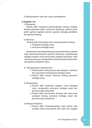 161Ilmu Pengetahuan Sosial
3)	Menyampaikan topik dan tujuan pembelajaran.
b.	Kegiatan Inti
1)	Mengamati
Peserta didik mengamati gambar-gambar tentang: Gambar
aktivitas penduduk dalam memenuhi kebutuhan, gambar partai
politik, gambar kegiatan ekonomi, gambar lembaga pendidikan
dan gambar keluarga
2)	Menanya
Peserta didik menanyakan atau mempertanyakan tentang:
a.	Pengertian lembaga sosial
b.	Jenis-jenis lembaga sosial
Berdasarkan sejumlah pertanyaan yang teridentifikasi, peserta
didik menentukan/memilih sejumlah pertanyaan pokok/penting
sebagai landasan untuk merumuskan jawaban sementara. Pada
saat yang sama guru mengarahkan pada pertanyaan-pertanyaan
pencapaian kompetensi dasar.
3)	 Mengumpulkan data/informasi
a.	Peserta didik membaca buku teks pelajaran / referensi
lain yang relevan tentang jenis lembaga sosial
b.	Peserta didik mencari informasi tentang jenis-jenis
lembaga sosial
4)	Mengasosiasi
a.	Peserta didik melakukan kegiatan curah pendapat
untuk menganalisis jenis-jenis lembaga sosial dan
perannya bagi masyarakat
b.	Peserta didik merumuskan simpulan dari hasil curah
pendapat tentang jenis-jenis lembaga sosial dan
perannya bagi masyarakat
5)	Mengomunikasikan
a.	Peserta didik mempresentasikan hasil analisis data
di depan kelas yang diwakili oleh salah satu anggota
 