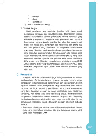 165Ilmu Pengetahuan Sosial
2	 = cukup
3	 = baik
4	 = amat baik
2)	 Nilai = Jumlah nilai dibagi 4
2.	Tindak lanjut
Hasil penilaian oleh pendidik dianalisa lebih lanjut untuk
mengetahui kemajuan dan kesulitan belajar, dikembalikan kepada
peserta didik disertai balikan (feedback) berupa komentar yang
mendidik (penguatan). Laporan hasil penilaian oleh pendidik
disampaikan kepada kepala sekolah dan pihak lain yang terkait,
misal: wali kelas, guru bimbingan dan konseling, dan orang tua/
wali pada periode yang ditentukan dan dilaporkan dalam bentuk
buku rapor. Sebelum hasil penilaian dimasukkan dalam buku rapor,
perlu dilakukan analisis terlebih dahulu apakah nilai peserta didik
sudah memenuhi Kriteria Ketuntasan Minimal (KKM) yang telah
ditentukan sekolah. Apabila nilai peserta didik belum memenuhi
KKM, maka perlu dilakukan remedial sampai nilai mencapai KKM.
Untuk peserta didik yang telah mencapai atau melebihi KKM perlu
dilakukan pengayaan, agar peserta didik memiliki wawasan yang
lebih luas.
C.	Remedial
Program remedial dilaksanakan juga sebagai tindak lanjut analisis
hasil penilaian. Bentuk dan layanan program remedial berbeda antara
pencapaian kompetensi sikap, pengetahuan dan keterampilan. Bentuk
layanan remedial untuk kompetensi sikap dapat dilakukan melalui
kegiatan bimbingan konseling, pembiasaan terprogram, maupun cara
yang lain. Kegiatan layanan ini dapat melibatkan guru bimbingan
konseling, wali kelas, atau guru lain yang sesuai. Remedial untuk
kompetensi pengetahuan dapat dilakukan dengan cara mengulang
kembali pembelajaran dari materi yang dianggap sulit, atau dengan
penugasan. Remedial dapat dilakukan dengan alternatif sebagai
berikut :
1.	Pemberian bimbingan secara khusus dan perorangan bagi peserta
didik yang mengalami kesulitan, jika ada beberapa peserta didik
yang tidak mencapai KKM.
 