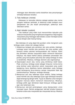 168 Buku Guru Kelas VII SMP/MTs
melanggar akan dikenakan sanksi disalahkan atas penyimpangan
terhadap kebiasaan tersebut.
3.	Tata kelakuan (mores)
Kebiasaan itu kemudian diterima sebagai patokan atau norma
pengatur kelakuan bertindak, di dalamnya sudah terdapat unsur
pengawasan dan jika terjadi penyimpangan, pelakunya akan
dikenakan sanksi.
4.	Adat istiadat (custom)
Tata kelakuan yang makin kuat mencerminkan kekuatan pola
kelakuan masyarakat yang mengikat para anggotanya. Bagi anggota
masyarakat yang melanggar adat istiadat, ia akan mendapat sanksi
sesuai dengan adat masing-masing.
Ada beberapa ciri yang dapat kita gunakan untuk mengenali suatu
lembaga sosial, antara lain sebagai berikut:
1.	Didalamnya terdapat pola pemikiran dan pola perilaku (ideologi).
Lembaga sosial memiliki pola pemikiran dan pola perilaku yang
terwujud melalui aktivitas kemasyarakatan dan hasilnya. Kalau
kita perhatikan aktivitas masyarakat dalam memenuhi kebutuhan
hidupnya, kita dapat melihat adanya perbedaan penampilan dan
perilaku yang menunjukkan pola khas dari setiap lembaga di mana
ia beraktivitas. Misalnya, lembaga ekonomi ada organisasinya.
2.	Seperangkat aturan atau norma yang dimilikinya relatif kekal.
Pada umumnya, lembaga sosial sebagai himpunan norma-norma
yang berkisar pada kebutuhan pokok masyarakat yang sudah
sewajarnya harus dipelihara karena keberadaan suatu lembaga
sosial berlangsung terus-menerus sampai masyarakat tidak lagi
membutuhkannya. Misalnya, lembaga keluarga.
3.	Mempunyai satu atau beberapa tujuan tertentu. Setiap lembaga
sosial memiliki satu atau beberapa tujuan agar kehidupan bersama
dapat berlangsung dengan tertib. Tujuan itu dibentuk untuk mengatur
kegiatan manusia dalam memenuhi kebutuhannya. Misalnya,
lembaga politik agar demokrasi dapat terwujud, lembaga agama
agar ada kedamaian jiwa.
4.	Mempunyai alat-alat perlengkapan yang dipergunakan untuk
mencapai tujuan. Bentuk penggunaan alat-alat tersebut biasanya
berlainan antara satu masyarakat dan masyarakat lainnya. Misalnya
 