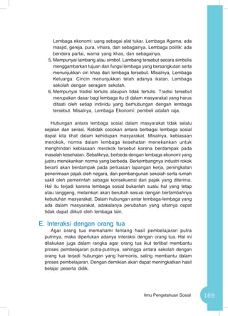 169Ilmu Pengetahuan Sosial
Lembaga ekonomi: uang sebagai alat tukar. Lembaga Agama: ada
masjid, gereja, pura, vihara, dan sebagainya. Lembaga politik: ada
bendera partai, warna yang khas, dan sebagainya.
5.	Mempunyai lambang atau simbol. Lambang tersebut secara simbolis
menggambarkan tujuan dan fungsi lembaga yang bersangkutan serta
menunjukkan ciri khas dari lembaga tersebut. Misalnya, Lembaga
Keluarga: Cincin menunjukkan telah adanya ikatan. Lembaga
sekolah dengan seragam sekolah.
6.	Mempunyai tradisi tertulis ataupun tidak tertulis. Tradisi tersebut
merupakan dasar bagi lembaga itu di dalam masyarakat yang harus
ditaati oleh setiap individu yang berhubungan dengan lembaga
tersebut. Misalnya, Lembaga Ekonomi: pembeli adalah raja.
Hubungan antara lembaga sosial dalam masyarakat tidak selalu
sejalan dan serasi. Ketidak cocokan antara berbagai lembaga sosial
dapat kita lihat dalam kehidupan masyarakat. Misalnya, kebiasaan
merokok, norma dalam lembaga kesehatan menekankan untuk
menghindari kebiasaan merokok tersebut karena berdampak pada
masalah kesehatan. Sebaliknya, berbeda dengan lembaga ekonomi yang
justru menekankan norma yang berbeda. Berkembangnya industri rokok
berarti akan berdampak pada perluasan lapangan kerja, peningkatan
penerimaan pajak oleh negara, dan pembangunan sekolah serta rumah
sakit oleh pemerintah sebagai konsekuensi dari pajak yang diterima.
Hal itu terjadi karena lembaga sosial bukanlah suatu hal yang tetap
atau langgeng, melainkan akan berubah sesuai dengan bertambahnya
kebutuhan masyarakat. Dalam hubungan antar lembaga-lembaga yang
ada dalam masyarakat, adakalanya perubahan yang sifatnya cepat
tidak dapat diikuti oleh lembaga lain.
E.	Interaksi dengan orang tua
Agar orang tua memahami tentang hasil pembelajaran putra
putrinya, maka diperlukan adanya interaksi dengan orang tua. Hal ini
dilakukan juga dalam rangka agar orang tua ikut terlibat membantu
proses pembelajaran putra-putrinya, sehingga antara sekolah dengan
orang tua terjadi hubungan yang harmonis, saling membantu dalam
proses pembelajaran. Dengan demikian akan dapat meningkatkan hasil
belajar peserta didik.
 