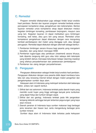 178 Buku Guru Kelas VII SMP/MTs
C.	Remedial
Program remedial dilaksanakan juga sebagai tindak lanjut analisis
hasil penilaian. Bentuk dan layanan program remedial berbeda antara
pencapaian kompetensi sikap, pengetahuan dan keterampilan. Bentuk
layanan remedial untuk kompetensi sikap dapat dilakukan melalui
kegiatan bimbingan konseling, pembiasaan terprogram, maupun cara
yang lain. Kegiatan layanan ini dapat melibatkan guru bimbingan
konseling, wali kelas, atau guru lain yang sesuai. Remedial untuk
kompetensi pengetahuan dapat dilakukan dengan cara mengulang
kembali pembelajaran dari materi yang dianggap sulit, atau dengan
penugasan. Remedial dapat dilakukan dengan alternatif sebagai berikut :
1.	Pemberian bimbingan secara khusus bagi peserta yang mengalami
kesulitan, dan yang belum mencapai KKM.
2.	Pemberian tugas-tugas atau perlakuan (treatment) secara khusus,
baik dipandu langsung oleh guru atau tutor sebaya oleh kelompok
yang terlebih dahulu mencapai ketuntasan belajar (learning mastery)
yang sifatnya penyederhanaan dari pelaksanaan pembelajaran.
3.	Pemberian tes ulang dengan penyederhanaan.
D.	 Pengayaan
Pengayaan dilaksanakan sebagai tindak lanjut analisis hasil penilaian.
Pengayaan dilakukan dengan cara peserta didik dapat membaca buku
teks lain atau browsing internet terkait dengan materi pengertian dan
pengelompokan sumber daya alam.
Kekayaan alam di Indonesia yang melimpah terbentuk oleh beberapa
faktor, antara lain seperti berikut.
1.	Dilihat dari sisi astronomi, Indonesia terletak pada daerah tropis yang
memiliki curah hujan yang tinggi sehingga banyak jenis tumbuhan
yang dapat hidup dan tumbuh dengan cepat.
2.	Dilihat dari sisi geologi, Indonesia terletak pada titik pergerakan
lempeng tektonik sehingga banyak terbentuk pegunungan yang kaya
akan mineral.
3.	Daerah perairan di Indonesia kaya sumber makanan bagi berbagai
jenis tanaman dan hewan laut, serta mengandung berbagai jenis
sumber mineral.
Sumber daya alam di Indonesia tidak terbatas pada kekayaan
 