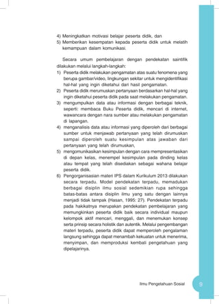 9Ilmu Pengetahuan Sosial
4)	Meningkatkan motivasi belajar peserta didik, dan
5)	Memberikan kesempatan kepada peserta didik untuk melatih
kemampuan dalam komunikasi.
Secara umum pembelajaran dengan pendekatan saintifik
dilakukan melalui langkah-langkah:
1)	 Peserta didik melakukan pengamatan atas suatu fenomena yang
berupa gambar/video, lingkungan sekitar untuk mengidentifikasi
hal-hal yang ingin diketahui dari hasil pengamatan.
2)	 Peserta didik merumuskan pertanyaan berdasarkan hal-hal yang
ingin diketahui peserta didik pada saat melakukan pengamatan.
3)	 mengumpulkan data atau informasi dengan berbagai teknik,
seperti: membaca Buku Peserta didik, mencari di internet,
wawancara dengan nara sumber atau melakukan pengamatan
di lapangan.
4)	 menganalisis data atau informasi yang diperoleh dari berbagai
sumber untuk menjawab pertanyaan yang telah dirumuskan
sampai diperoleh suatu kesimpulan atas jawaban dari
pertanyaan yang telah dirumuskan,
5)	 mengomunikasikan kesimpulan dengan cara mempresentasikan
di depan kelas, menempel kesimpulan pada dinding kelas
atau tempat yang telah disediakan sebagai wahana belajar
peserta didik.
6)	 Pengorganisasian materi IPS dalam Kurikulum 2013 dilakukan
secara terpadu. Model pendekatan terpadu, memadukan
berbagai disiplin ilmu sosial sedemikian rupa sehingga
batas-batas antara disiplin ilmu yang satu dengan lainnya
menjadi tidak tampak (Hasan, 1995: 27). Pendekatan terpadu
pada hakikatnya merupakan pendekatan pembelajaran yang
memungkinkan peserta didik baik secara individual maupun
kelompok aktif mencari, menggali, dan menemukan konsep
serta prinsip secara holistik dan autentik. Melalui pengembangan
materi terpadu, peserta didik dapat memperoleh pengalaman
langsung sehingga dapat menambah kekuatan untuk menerima,
menyimpan, dan memproduksi kembali pengetahuan yang
dipelajarinya.
 