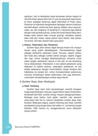 180 Buku Guru Kelas VII SMP/MTs
agrikultur. Hal ini didasarkan pada kenyataan bahwa negara ini
memiliki lahan seluas lebih dari 31 juta ha yang telah siap tanam,
di mana sebagian besarnya dapat ditemukan di Pulau Jawa.
Pertanian di Indonesia menghasilkan berbagai macam tumbuhan
komoditi ekspor, antara lain padi, jagung, kedelai, sayur-sayuran,
cabai, ubi, dan singkong. Di samping itu, Indonesia juga dikenal
dengan hasil perkebunannya, antara lain karet (bahan baku ban),
kelapa sawit (bahan baku minyak goreng), tembakau (bahan
baku obat dan rokok), kapas (bahan baku tekstil), kopi (bahan
minuman), dan tebu (bahan baku gula pasir).
c.	Hewan: Peternakan dan Perikanan
Sumber daya alam hewan dapat berupa hewan liar maupun
hewan yang sudah dibudidayakan. Pemanfaatannya dapat
sebagai pembantu pekerjaan berat manusia, seperti kerbau
dan kuda atau sebagai sumber bahan pangan, seperti unggas
dan sapi. Untuk menjaga keberlanjutannya, terutama untuk
satwa langka, pelestarian secara in situ dan ex situ terkadang
harus dilaksanakan. Pelestarian in situ adalah pelestarian yang
dilakukan di habitat asalnya, sedangkan pelestarian ex situ
adalah pelestarian dengan memindahkan hewan tersebut dari
habitatnya ke tempat lain. Untuk memaksimalkan potensinya,
manusia membangun sistem peternakan, dan juga perikanan,
untuk lebih memberdayakan sumber daya hewan.
2.	Sumber Daya Alam Nonhayati
a.	Hasil Tambang
Sumber daya alam hasil penambangan memiliki beragam
fungsi bagi kehidupan manusia, seperti bahan dasar infrastruktur,
kendaraan bermotor, sumber energi, maupun sebagai perhiasan.
Berbagai jenis bahan hasil galain memiliki nilai ekonomi
yang besar dan hal ini memicu eksploitasi sumber daya alam
tersebut. Beberapa negara, seperti Indonesia dan Arab, memiliki
pendapatan yang sangat besar dari sektor ini. Jumlahnya sangat
terbatas. Oleh karena itu, penggunaannya harus dilakukan
secara efisein.
 