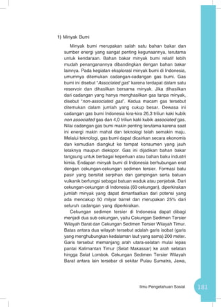 181Ilmu Pengetahuan Sosial
1)	Minyak Bumi
Minyak bumi merupakan salah satu bahan bakar dan
sumber energi yang sangat penting kegunaannya, terutama
untuk kendaraan. Bahan bakar minyak bumi relatif lebih
mudah penanganannya dibandingkan dengan bahan bakar
lainnya. Pada kegiatan eksplorasi minyak bumi di Indonesia,
umumnya ditemukan cadangan-cadangan gas bumi. Gas
bumi ini disebut “Associated gas” karena terdapat dalam satu
reservoir dan dihasilkan bersama minyak. Jika dihasilkan
dari cadangan yang hanya menghasilkan gas tanpa minyak,
disebut “non-associated gas”. Kedua macam gas tersebut
ditemukan dalam jumlah yang cukup besar. Dewasa ini
cadangan gas bumi Indonesia kira-kira 26,3 triliun kaki kubik
non associated gas dan 4,0 triliun kaki kubik associated gas.
Nilai cadangan gas bumi makin penting terutama karena saat
ini energi makin mahal dan teknologi telah semakin maju.
Melalui teknologi, gas bumi dapat dicairkan secara ekonomis
dan kemudian diangkut ke tempat konsumen yang jauh
letaknya maupun diekspor. Gas ini dijadikan bahan bakar
langsung untuk berbagai keperluan atau bahan baku industri
kimia. Endapan minyak bumi di Indonesia berhubungan erat
dengan cekungan-cekungan sedimen tersier. Formasi batu
pasir yang bersifat serpihan dan gampingan serta batuan
vulkanik berfungsi sebagai batuan waduk atau penjebak. Dari
cekungan-cekungan di Indonesia (60 cekungan), diperkirakan
jumlah minyak yang dapat dimanfaatkan dari potensi yang
ada mencakup 50 milyar barrel dan merupakan 25% dari
seluruh cadangan yang diperkirakan.
Cekungan sedimen tersier di Indonesia dapat dibagi
menjadi dua sub cekungan, yaitu Cekungan Sedimen Tersier
Wilayah Barat dan Cekungan Sedimen Tersier Wilayah Timur.
Batas antara dua wilayah tersebut adalah garis isobat (garis
yang menghubungkan kedalaman laut yang sama) 200 meter.
Garis tersebut memanjang arah utara-selatan mulai lepas
pantai Kalimantan Timur (Selat Makassar) ke arah selatan
hingga Selat Lombok. Cekungan Sedimen Tersier Wilayah
Barat antara lain tersebar di sekitar Pulau Sumatra, Jawa,
 