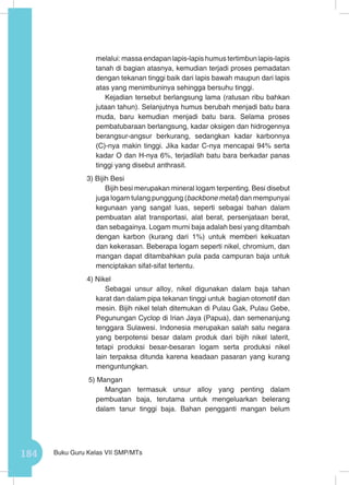 184 Buku Guru Kelas VII SMP/MTs
melalui: massa endapan lapis-lapis humus tertimbun lapis-lapis
tanah di bagian atasnya, kemudian terjadi proses pemadatan
dengan tekanan tinggi baik dari lapis bawah maupun dari lapis
atas yang menimbuninya sehingga bersuhu tinggi.
Kejadian tersebut berlangsung lama (ratusan ribu bahkan
jutaan tahun). Selanjutnya humus berubah menjadi batu bara
muda, baru kemudian menjadi batu bara. Selama proses
pembatubaraan berlangsung, kadar oksigen dan hidrogennya
berangsur-angsur berkurang, sedangkan kadar karbonnya
(C)-nya makin tinggi. Jika kadar C-nya mencapai 94% serta
kadar O dan H-nya 6%, terjadilah batu bara berkadar panas
tinggi yang disebut anthrasit.
3) Bijih Besi
Bijih besi merupakan mineral logam terpenting. Besi disebut
juga logam tulang punggung (backbone metal) dan mempunyai
kegunaan yang sangat luas, seperti sebagai bahan dalam
pembuatan alat transportasi, alat berat, persenjataan berat,
dan sebagainya. Logam murni baja adalah besi yang ditambah
dengan karbon (kurang dari 1%) untuk memberi kekuatan
dan kekerasan. Beberapa logam seperti nikel, chromium, dan
mangan dapat ditambahkan pula pada campuran baja untuk
menciptakan sifat-sifat tertentu.
4) Nikel
Sebagai unsur alloy, nikel digunakan dalam baja tahan
karat dan dalam pipa tekanan tinggi untuk bagian otomotif dan
mesin. Bijih nikel telah ditemukan di Pulau Gak, Pulau Gebe,
Pegunungan Cyclop di Irian Jaya (Papua), dan semenanjung
tenggara Sulawesi. Indonesia merupakan salah satu negara
yang berpotensi besar dalam produk dari bijih nikel laterit,
tetapi produksi besar-besaran logam serta produksi nikel
lain terpaksa ditunda karena keadaan pasaran yang kurang
menguntungkan.
5) Mangan
Mangan termasuk unsur alloy yang penting dalam
pembuatan baja, terutama untuk mengeluarkan belerang
dalam tanur tinggi baja. Bahan pengganti mangan belum
 