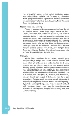 186 Buku Guru Kelas VII SMP/MTs
yang merupakan bahan penting dalam pembuatan pupuk
serta dalam industri kimia lainnya. Sebagian lagi digunakan
dalam pengolahan mineral seperti nikel. Belerang ditemukan
sebagai endapan vulkanik di Sumatra, Jawa, Nusa Tenggara
Timur, dan Sulawesi Utara.
10) Batu kapur atau gamping
Batuan ini mempunyai kegunaan yang sangat luas. Batuan
ini terdapat dalam jumlah yang sangat banyak di bumi.
Dalam pembuatan jalan, konstruksi bangunan, dan lain-lain
bangunan, bahan ini berfungsi sebagai agregat dalam beton
dan kontruksi jalan. Batu kapur atau gamping terdapat hampir
di semua pulau di Indonesia. Bersama lempung, batu gamping
merupakan bahan baku penting dalam pembuatan semen.
Pabrik-pabrik semen bermunculan di Sumatra Utara, Sumatra
Tengah, Sumatra Selatan, Jawa Barat, Jawa Tengah, Jawa
Timur, dan Sulawesi Selatan. Selanjutnya, bermunculan pula
di Timor, Sulawesi Selatan, dan Irian Jaya.
11) Kaolin
Kaolin juga tergolong bahan galain industri yang
penggunaannya sangat luas dalam industri keramik dan
bahan tahan api. Endapan kaolin terdapat antara lain di Jawa,
Sumatra, Bangka, Belitung, Kalimantan, dan Sulawesi. Dilihat
dari segi geologi, Indonesia memiliki potensi berbagai mineral
yang sangat beragam dan tersedia banyak. Beberapa mineral
tersebut antara lain: molibdenium di Sulawesi, tembaga porfir
di Sulawesi, Irian Jaya (Papua), Sumatra, dan Kalimantan,
mineral chromit dan kobalt di Sulawesi, Irian Jaya, dan
sebagainya. Endapan porfir tembaga banyak ditemukan di
pegunungan tengah Papua Nugini. Karena kesamaan geologi,
diyakini di pegunungan tengah Irian Jaya pun banyak terdapat
porfir tembaga, seperti yang saat ini penambangannya
dilakukan di Tembagapura oleh perusahaan asing Free Port
(Amerika Serikat).
 
