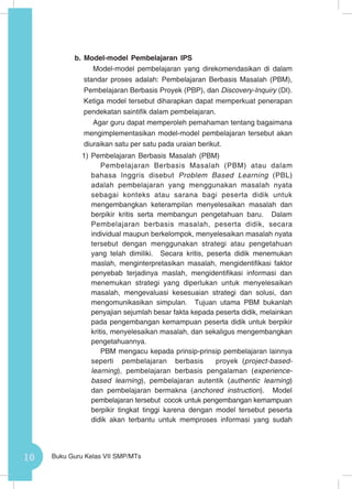 10 Buku Guru Kelas VII SMP/MTs
b. Model-model Pembelajaran IPS
Model-model pembelajaran yang direkomendasikan di dalam
standar proses adalah: Pembelajaran Berbasis Masalah (PBM),
Pembelajaran Berbasis Proyek (PBP), dan Discovery-Inquiry (DI).
Ketiga model tersebut diharapkan dapat memperkuat penerapan
pendekatan saintifik dalam pembelajaran.
Agar guru dapat memperoleh pemahaman tentang bagaimana
mengimplementasikan model-model pembelajaran tersebut akan
diuraikan satu per satu pada uraian berikut.
1)	Pembelajaran Berbasis Masalah (PBM)
Pembelajaran Berbasis Masalah (PBM) atau dalam
bahasa Inggris disebut Problem Based Learning (PBL)
adalah pembelajaran yang menggunakan masalah nyata
sebagai konteks atau sarana bagi peserta didik untuk
mengembangkan keterampilan menyelesaikan masalah dan
berpikir kritis serta membangun pengetahuan baru. Dalam
Pembelajaran berbasis masalah, peserta didik, secara
individual maupun berkelompok, menyelesaikan masalah nyata
tersebut dengan menggunakan strategi atau pengetahuan
yang telah dimiliki. Secara kritis, peserta didik menemukan
maslah, menginterpretasikan masalah, mengidentifikasi faktor
penyebab terjadinya maslah, mengidentifikasi informasi dan
menemukan strategi yang diperlukan untuk menyelesaikan
masalah, mengevaluasi kesesuaian strategi dan solusi, dan
mengomunikasikan simpulan. Tujuan utama PBM bukanlah
penyajian sejumlah besar fakta kepada peserta didik, melainkan
pada pengembangan kemampuan peserta didik untuk berpikir
kritis, menyelesaikan masalah, dan sekaligus mengembangkan
pengetahuannya.
PBM mengacu kepada prinsip-prinsip pembelajaran lainnya
seperti pembelajaran berbasis proyek (project-based-
learning), pembelajaran berbasis pengalaman (experience-
based learning), pembelajaran autentik (authentic learning)
dan pembelajaran bermakna (anchored instruction). Model
pembelajaran tersebut cocok untuk pengembangan kemampuan
berpikir tingkat tinggi karena dengan model tersebut peserta
didik akan terbantu untuk memproses informasi yang sudah
 