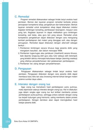 194 Buku Guru Kelas VII SMP/MTs
C.	Remedial
Program remedial dilaksanakan sebagai tindak lanjut analisis hasil
penilaian. Bentuk dan layanan program remedial berbeda antara
pencapaian kompetensi sikap, pengetahuan dan keterampilan. Bentuk
layanan remedial untuk kompetensi sikap dapat dilakukan melalui
kegiatan bimbingan konseling, pembiasaan terprogram, maupun cara
yang lain. Kegiatan layanan ini dapat melibatkan guru bimbingan
konseling, wali kelas, atau guru lain yang sesuai. Remedial untuk
kompetensi pengetahuan dapat dilakukan dengan cara mengulang
kembali pembelajaran dari materi yang dianggap sulit, atau dengan
penugasan. Remedial dapat dilakukan dengan alternatif sebagai
berikut :
1.	Pemberian bimbingan secara khusus bagi peserta didik yang
mengalami kesulitan, dan belum mencapai KKM.
2.	Pemberian tugas-tugas atau perlakuan (treatment) secara khusus,
baik dipandu langsung oleh guru atau tutor sebaya oleh kelompok
yang terlebih dahulu mencapai ketuntasan belajar (learning mastery)
yang sifatnya penyederhanaan dari pelaksanaan pembelajaran.
3.	Pemberian tes ulang dengan penyederhanaan.
D.	Pengayaan
Pengayaan dilaksanakan sebagai tindak lanjut analisis hasil
penilaian. Pengayaan dilakukan dengan cara peserta didik dapat
membaca buku teks lain atau browsing internet terkait dengan materi
potensi sumber daya udara.
E.	Interaksi dengan orang tua
Agar orang tua memahami hasil pembelajaran putra putrinya,
maka diperlukan adanya interaksi dengan orang tua. Hal ini dilakukan
juga dalam rangka agar orang tua ikut terlibat membantu proses
pembelajaran putra-putrinya, sehingga antara sekolah dengan orang
tua terjadi hubungan yang harmonis, saling membantu dalam proses
pembelajaran. Dengan demikian akan dapat meningkatkan hasil
belajar peserta didik.
 