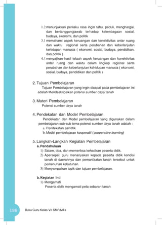 196 Buku Guru Kelas VII SMP/MTs
1.2	menunjukkan perilaku rasa ingin tahu, peduli, menghargai,
dan bertanggungjawab terhadap kelembagaan sosial,
budaya, ekonomi, dan politik
3.1	memahami aspek keruangan dan konektivitas antar ruang
dan waktu regional serta perubahan dan keberlanjutan
kehidupan manusia ( ekonomi, sosial, budaya, pendidikan,
dan politik )
4.1	menyajikan hasil telaah aspek keruangan dan konektivitas
antar ruang dan waktu dalam lingkup regional serta
perubahan dan keberlanjutan kehidupan manusia ( ekonomi,
sosial, budaya, pendidikan dan politik )
2.	Tujuan Pembelajaran
Tujuan Pembelajaran yang ingin dicapai pada pembelajaran ini
adalah Mendeskripsikan potensi sumber daya tanah
3.	Materi Pembelajaran
Potensi sumber daya tanah
4.	Pendekatan dan Model Pembelajaran
Pendekatan dan Model pembelajaran yang digunakan dalam
pembelajaran sub-sub tema potensi sumber daya tanah adalah :
a.	Pendekatan saintifik
b.	Model pembelajaran kooperatif (cooperative learning)
5.	Langkah-Langkah Kegiatan Pembelajaran
a.	Pendahuluan
1)	Salam, doa, dan memeriksa kehadiran peserta didik.
2)	Apersepsi: guru menanyakan kepada peserta didik kondisi
tanah di daerahnya dan pemanfaatan tanah tersebut untuk
pemenuhan kebutuhan.
3)	Menyampaikan topik dan tujuan pembelajaran.
b.	Kegiatan Inti
1)	Mengamati
Peserta didik mengamati peta sebaran tanah
 