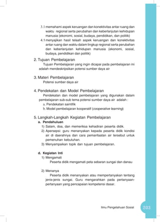 203Ilmu Pengetahuan Sosial
3.1	memahami aspek keruangan dan konektivitas antar ruang dan
waktu regional serta perubahan dan keberlanjutan kehidupan
manusia (ekonomi, sosial, budaya, pendidikan, dan politik)
4.1	menyajikan hasil telaah aspek keruangan dan konektivitas
antar ruang dan waktu dalam lingkup regional serta perubahan
dan keberlanjutan kehidupan manusia (ekonomi, sosial,
budaya, pendidikan dan politik)
2.	Tujuan Pembelajaran
Tujuan Pembelajaran yang ingin dicapai pada pembelajaran ini
adalah mendeskripsikan potensi sumber daya air
3.	Materi Pembelajaran
Potensi sumber daya air
4.	Pendekatan dan Model Pembelajaran
Pendekatan dan model pembelajaran yang digunakan dalam
pembelajaran sub-sub tema potensi sumber daya air adalah :
a.	Pendekatan saintifik
b.	Model pembelajaran kooperatif (cooperative learning)
5.	Langkah-Langkah Kegiatan Pembelajaran
a.	 Pendahuluan
1)	Salam, doa, dan memeriksa kehadiran peserta didik.
2)	Apersepsi: guru menanyakan kepada peserta didik kondisi
air di daerahnya dan cara pemanfaatan air tersebut untuk
pemenuhan kebutuhan.
3)	Menyampaikan topik dan tujuan pembelajaran.
d.	Kegiatan Inti
1)	Mengamati
Peserta didik mengamati peta sebaran sungai dan danau
2)	Menanya
Peserta didik menanyakan atau mempertanyakan tentang
jenis-jenis sungai. Guru mengarahkan pada pertanyaan-
pertanyaan yang pencapaian kompetensi dasar.
 