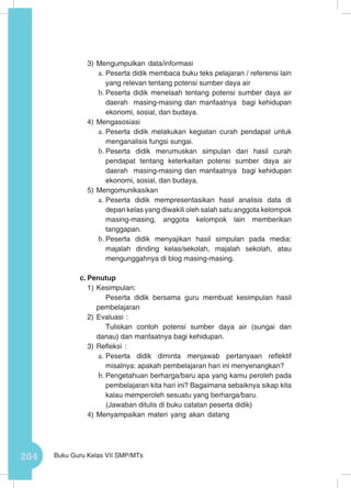 204 Buku Guru Kelas VII SMP/MTs
3)	Mengumpulkan data/informasi
a.	Peserta didik membaca buku teks pelajaran / referensi lain
yang relevan tentang potensi sumber daya air
b.	Peserta didik menelaah tentang potensi sumber daya air
daerah masing-masing dan manfaatnya bagi kehidupan
ekonomi, sosial, dan budaya.
4)	Mengasosiasi
a.	Peserta didik melakukan kegiatan curah pendapat untuk
menganalisis fungsi sungai.
b.	Peserta didik merumuskan simpulan dari hasil curah
pendapat tentang keterkaitan potensi sumber daya air
daerah masing-masing dan manfaatnya bagi kehidupan
ekonomi, sosial, dan budaya.
5)	Mengomunikasikan
a.	Peserta didik mempresentasikan hasil analisis data di
depan kelas yang diwakili oleh salah satu anggota kelompok
masing-masing, anggota kelompok lain memberikan
tanggapan.
b.	Peserta didik menyajikan hasil simpulan pada media:
majalah dinding kelas/sekolah, majalah sekolah, atau
mengunggahnya di blog masing-masing.
c.	Penutup
1)	Kesimpulan:
Peserta didik bersama guru membuat kesimpulan hasil
pembelajaran
2)	Evaluasi :
Tuliskan contoh potensi sumber daya air (sungai dan
danau) dan manfaatnya bagi kehidupan.
3)	Refleksi :
a.	Peserta didik diminta menjawab pertanyaan reflektif
misalnya: apakah pembelajaran hari ini menyenangkan?
b.	Pengetahuan berharga/baru apa yang kamu peroleh pada
pembelajaran kita hari ini? Bagaimana sebaiknya sikap kita
kalau memperoleh sesuatu yang berharga/baru.
(Jawaban ditulis di buku catatan peserta didik)
4)	Menyampaikan materi yang akan datang
 
