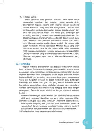 207Ilmu Pengetahuan Sosial
4.	 Tindak lanjut
Hasil penilaian oleh pendidik dianalisa lebih lanjut untuk
mengetahui kemajuan dan kesulitan belajar peserta didik,
dikembalikan kepada peserta didik disertai balikan (feedback)
berupa komentar yang mendidik (penguatan). Laporan hasil
penilaian oleh pendidik disampaikan kepada kepala sekolah dan
pihak lain yang terkait, misal : wali kelas, guru bimbingan dan
konseling, dan orang tua/wali pada periode yang ditentukan dan
dilaporkan kepada orang tua/wali peserta didik dalam bentuk buku
rapor. Sebelum hasil penilaian dimasukkan dalam buku rapor,
perlu dilakukan analisis terlebih dahulu apakah nilai peserta didik
sudah memenuhi Kriteria Ketuntasan Minimal (KKM) yang telah
ditentukan sekolah. Apabila nilai peserta didik belum memenuhi
KKM, maka perlu dilakukan remedial sampai nilai mencapai KKM.
Untuk peserta didik yang telah mencapai atau melebihi KKM perlu
dilakukan pengayaan, agar peserta didik memiliki wawasan yang
lebih luas.
C.	Remedial
Program remedial dilaksanakan juga sebagai tindak lanjut analisis
hasil penilaian. Bentuk dan layanan program remedial berbeda antara
pencapaian kompetensi sikap, pengetahuan dan keterampilan. Bentuk
layanan remedial untuk kompetensi sikap dapat dilakukan melalui
kegiatan bimbingan konseling, pembiasaan terprogram, maupun cara
yang lain. Kegiatan layanan ini dapat melibatkan guru bimbingan
konseling, wali kelas, atau guru lain yang sesuai. Remedial untuk
kompetensi pengetahuan dapat dilakukan dengan cara mengulang
kembali pembelajaran dari materi yang dianggap sulit, atau dengan
penugasan. Remedial dapat dilakukan dengan alternatif sebagai
berikut :
1.	Pemberian bimbingan secara khusus dan perorangan bagi peserta
didik yang mengalami kesulitan, dan yang belum mencapai KKM.
2.	Pemberian tugas-tugas atau perlakuan (treatment) secara khusus,
baik dipandu langsung oleh guru atau tutor sebaya oleh kelompok
yang terlebih dahulu mencapai ketuntasan belajar (learning mastery)
yang sifatnya penyederhanaan dari pelaksanaan pembelajaran.
3.	Pemberian tes ulang dengan penyederhanaan.
 