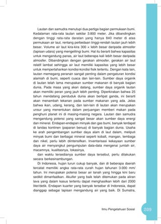 209Ilmu Pengetahuan Sosial
Lautan dan samudra menutupi dua pertiga bagian permukaan bumi.
Kedalaman rata-rata lautan sekitar 3.800 meter. Jika dibandingkan
dengan tinggi rata-rata daratan yang hanya 840 meter di atas
permukaan air laut, rentang perbedaan tinggi-rendah lautan jauh lebih
besar. Volume air laut kira-kira 300 × lebih besar daripada atmosfer
(lapisan udara) yang mengelilingi bumi. Hal itu berarti bahwa kapasitas
untuk mengandung panas, air laut beberapa kali lebih besar daripada
atmosfer. Dibandingkan dengan gerakan atmosfer, gerakan air laut
relatif lambat sehingga air laut memiliki kapasitas yang lebih besar
untuk mempertahankan kondisi-kondisi fisik tertentu. Dengan kata lain,
lautan memegang peranan sangat penting dalam pengaturan kondisi
alamiah di bumi, seperti cuaca dan lain-lain. Sumber daya organik
di lautan telah lama merupakan sumber makanan di banyak bagian
dunia. Pada masa yang akan datang, sumber daya organik lautan
akan memiliki peran yang jauh lebih penting. Diperkirakan bahwa 25
tahun mendatang penduduk dunia akan berlipat ganda, ini berarti
akan menambah tekanan pada sumber makanan yang ada. Jelas
bahwa ikan, udang, kerang, dan lain-lain di lautan akan merupakan
unsur yang menentukan dalam perjuangan memberi makan pada
penghuni planet ini di masing-masing negara. Lautan dan samudra
mengandung potensi yang sangat besar akan sumber daya energi
dan mineral. Endapan-endapan minyak dan gas bumi, banyak terdapat
di landas kontinen (paparan benua) di banyak bagian dunia. Usaha
ke arah pengembangan sumber daya alam di laut dalam, meliputi
minyak bumi dan berbagai mineral seperti kobalt, mangan, tembaga
dan nikel, perlu lebih diintensifkan. Inventarisasi kekayaan sumber
daya air menyangkut pengumpulan data-data mengenai jumlah air,
macamnya, kualitasnya, lokasinya,
dan waktu tersedianya sumber daya tersebut, perlu dilakukan
secara berkesinambungan.
Di Indonesia, hujan turun cukup banyak, dan di beberapa daerah
tercatat memiliki angka rata-rata curah hujan tahunan 3.000 mm/
tahun. Ini merupakan potensi besar air tanah yang hingga kini baru
sedikit dimanfaatkan. Akuifer yang baik telah ditemukan pada aliran
lava yang dalam kasus tertentu dapat menghasilkan lebih dari 2000
liter/detik. Endapan kuarter yang banyak tersebar di Indonesia, dapat
dianggap sebagai lapisan mengandung air yang baik. Di Sumatra,
 