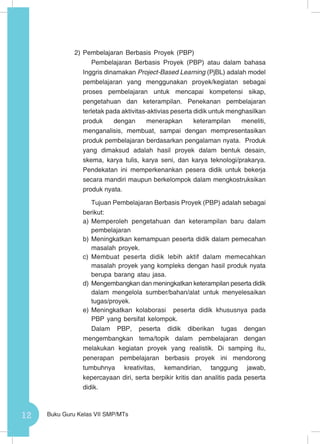 12 Buku Guru Kelas VII SMP/MTs
2)	Pembelajaran Berbasis Proyek (PBP)
Pembelajaran Berbasis Proyek (PBP) atau dalam bahasa
Inggris dinamakan Project-Based Learning (PjBL) adalah model
pembelajaran yang menggunakan proyek/kegiatan sebagai
proses pembelajaran untuk mencapai kompetensi sikap,
pengetahuan dan keterampilan. Penekanan pembelajaran
terletak pada aktivitas-aktivias peserta didik untuk menghasilkan
produk dengan menerapkan keterampilan meneliti,
menganalisis, membuat, sampai dengan mempresentasikan
produk pembelajaran berdasarkan pengalaman nyata. Produk
yang dimaksud adalah hasil proyek dalam bentuk desain,
skema, karya tulis, karya seni, dan karya teknologi/prakarya.
Pendekatan ini memperkenankan pesera didik untuk bekerja
secara mandiri maupun berkelompok dalam mengkostruksikan
produk nyata.
Tujuan Pembelajaran Berbasis Proyek (PBP) adalah sebagai
berikut:
a)	Memperoleh pengetahuan dan keterampilan baru dalam
pembelajaran
b)	Meningkatkan kemampuan peserta didik dalam pemecahan
masalah proyek.
c)	 Membuat peserta didik lebih aktif dalam memecahkan
masalah proyek yang kompleks dengan hasil produk nyata
berupa barang atau jasa.
d)	Mengembangkan dan meningkatkan keterampilan peserta didik
dalam mengelola sumber/bahan/alat untuk menyelesaikan
tugas/proyek.
e)	Meningkatkan kolaborasi peserta didik khususnya pada
PBP yang bersifat kelompok.
Dalam PBP, peserta didik diberikan tu­gas dengan
mengembangkan tema/topik dalam pembelajaran dengan
melakukan kegiatan proyek yang realistik. Di samping itu,
penerapan pembelajaran berbasis proyek ini mendorong
tumbuhnya kreativitas, kemandirian, tanggung jawab,
kepercayaan diri, serta berpikir kritis dan analitis pada peserta
didik.
 
