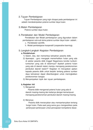 212 Buku Guru Kelas VII SMP/MTs
2.	Tujuan Pembelajaran
Tujuan Pembelajaran yang ingin dicapai pada pembelajaran ini
adalah mendeskripsikan potensi sumber daya hutan.
3.	Materi Pembelajaran
Potensi sumber daya hutan.
4.	Pendekatan dan Model Pembelajaran
Pendekatan dan Model pembelajaran yang digunakan dalam
pembelajaran sub-sub tema potensi sumber daya hutan adalah :
a.	 Pendekatan saintifik.
b.	 Model pembelajaran kooperatif (cooperative learning).
5.	Langkah-Langkah Kegiatan Pembelajaran
a.	Pendahuluan
1)	Salam, doa, dan memeriksa kehadiran peserta didik.
2)	Apersepsi : guru mengajak memerhatikan hutan yang ada
di sekitar peserta didik tinggal! Bagaimana kondisi tumbuh-
tumbuhan yang ada di dalamnya? Apakah potensi hutan
yang ada di daerah kalain mampu menopang perekonomian
penduduk daerah kalain?” Kegiatan ini merupakan ajakan
kepada peserta didik untuk berpikir tentang potensi sumber
daya kehutanan dapat dikembangkan untuk meningkatkan
perekonomian bangsa
3)	Menyampaikan topik dan tujuan pembelajaran.
b.	Kegiatan Inti
1)	Mengamati
Peserta didik mengamati potensi hutan yang ada di
daerah masing-masing dan kaitanya dengan kemampuan
menopang perekonomian penduduk daerah masing-masing.
2)	Menanya
Peserta didik menanyakan atau mempertanyakan tentang
fungsi hutan. Pada saat yang sama guru mengarahkan pada
pertanyaan-pertanyaan untuk pencapaian kompetensi dasar.
 