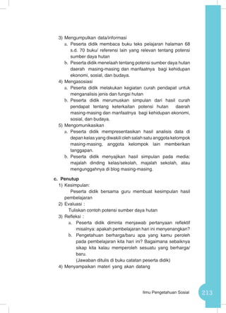 213Ilmu Pengetahuan Sosial
3)	Mengumpulkan data/informasi
a.	 Peserta didik membaca buku teks pelajaran halaman 68
s.d. 70 buku/ referensi lain yang relevan tentang potensi
sumber daya hutan
b.	 Peserta didik menelaah tentang potensi sumber daya hutan
daerah masing-masing dan manfaatnya bagi kehidupan
ekonomi, sosial, dan budaya.
4)	Mengasosiasi
a.	 Peserta didik melakukan kegiatan curah pendapat untuk
menganalisis jenis dan fungsi hutan
b.	 Peserta didik merumuskan simpulan dari hasil curah
pendapat tentang keterkaitan potensi hutan daerah
masing-masing dan manfaatnya bagi kehidupan ekonomi,
sosial, dan budaya.
5)	Mengomunikasikan
a.	 Peserta didik mempresentasikan hasil analisis data di
depan kelas yang diwakili oleh salah satu anggota kelompok
masing-masing, anggota kelompok lain memberikan
tanggapan.
b.	 Peserta didik menyajikan hasil simpulan pada media:
majalah dinding kelas/sekolah, majalah sekolah, atau
mengunggahnya di blog masing-masing.
c.	 Penutup
1)	Kesimpulan:
Peserta didik bersama guru membuat kesimpulan hasil
pembelajaran
2)	Evaluasi :
Tuliskan contoh potensi sumber daya hutan
3)	Refleksi :
a.	 Peserta didik diminta menjawab pertanyaan reflektif
misalnya: apakah pembelajaran hari ini menyenangkan?
b.	 Pengetahuan berharga/baru apa yang kamu peroleh
pada pembelajaran kita hari ini? Bagaimana sebaiknya
sikap kita kalau memperoleh sesuatu yang berharga/
baru.
(Jawaban ditulis di buku catatan peserta didik)
4)	Menyampaikan materi yang akan datang
 