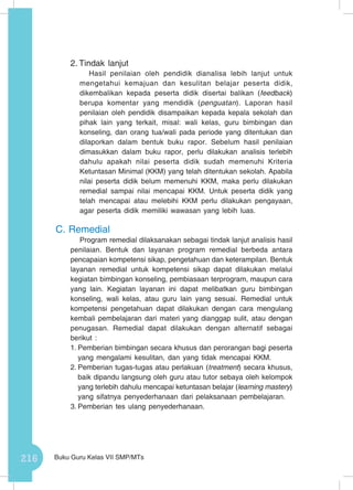 216 Buku Guru Kelas VII SMP/MTs
2.	Tindak lanjut
Hasil penilaian oleh pendidik dianalisa lebih lanjut untuk
mengetahui kemajuan dan kesulitan belajar peserta didik,
dikembalikan kepada peserta didik disertai balikan (feedback)
berupa komentar yang mendidik (penguatan). Laporan hasil
penilaian oleh pendidik disampaikan kepada kepala sekolah dan
pihak lain yang terkait, misal: wali kelas, guru bimbingan dan
konseling, dan orang tua/wali pada periode yang ditentukan dan
dilaporkan dalam bentuk buku rapor. Sebelum hasil penilaian
dimasukkan dalam buku rapor, perlu dilakukan analisis terlebih
dahulu apakah nilai peserta didik sudah memenuhi Kriteria
Ketuntasan Minimal (KKM) yang telah ditentukan sekolah. Apabila
nilai peserta didik belum memenuhi KKM, maka perlu dilakukan
remedial sampai nilai mencapai KKM. Untuk peserta didik yang
telah mencapai atau melebihi KKM perlu dilakukan pengayaan,
agar peserta didik memiliki wawasan yang lebih luas.
C.	Remedial
Program remedial dilaksanakan sebagai tindak lanjut analisis hasil
penilaian. Bentuk dan layanan program remedial berbeda antara
pencapaian kompetensi sikap, pengetahuan dan keterampilan. Bentuk
layanan remedial untuk kompetensi sikap dapat dilakukan melalui
kegiatan bimbingan konseling, pembiasaan terprogram, maupun cara
yang lain. Kegiatan layanan ini dapat melibatkan guru bimbingan
konseling, wali kelas, atau guru lain yang sesuai. Remedial untuk
kompetensi pengetahuan dapat dilakukan dengan cara mengulang
kembali pembelajaran dari materi yang dianggap sulit, atau dengan
penugasan. Remedial dapat dilakukan dengan alternatif sebagai
berikut :
1.	Pemberian bimbingan secara khusus dan perorangan bagi peserta
yang mengalami kesulitan, dan yang tidak mencapai KKM.
2.	Pemberian tugas-tugas atau perlakuan (treatment) secara khusus,
baik dipandu langsung oleh guru atau tutor sebaya oleh kelompok
yang terlebih dahulu mencapai ketuntasan belajar (learning mastery)
yang sifatnya penyederhanaan dari pelaksanaan pembelajaran.
3.	Pemberian tes ulang penyederhanaan.
 