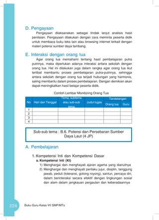 224 Buku Guru Kelas VII SMP/MTs
D.	Pengayaan
Pengayaan dilaksanakan sebagai tindak lanjut analisis hasil
penilaian. Pengayaan dilakukan dengan cara meminta peserta didik
untuk membaca buku teks lain atau browsing internet terkait dengan
materi potensi sumber daya tambang.
E.	Interaksi dengan orang tua
Agar orang tua memahami tentang hasil pembelajaran putra
putrinya, maka diperlukan adanya interaksi antara sekolah dengan
orang tua. Hal ini dilakukan juga dalam rangka agar orang tua ikut
terlibat membantu proses pembelajaran putra-putrinya, sehingga
antara sekolah dengan orang tua terjadi hubungan yang harmonis,
saling membantu dalam proses pembelajaran. Dengan demikian akan
dapat meningkatkan hasil belajar peserta didik.
Contoh Lembar Monitoring Orang Tua
A.	Pembelajaran
1.	Kompetensi Inti dan Kompetensi Dasar
a.	Kompetensi Inti (KI)
1)	Menghargai dan menghayati ajaran agama yang dianutnya
2)	Menghargai dan menghayati perilaku jujur, disiplin, tanggung
jawab, peduli (toleransi, gotong royong), santun, percaya diri,
dalam berinteraksi secara efektif dengan lingkungan sosial
dan alam dalam jangkauan pergaulan dan keberadaannya
No Hari dan Tanggal
Tema, subtema
atau sub-sub
tema
Judul tugas
Tandatangan
Orang tua Guru
1
2
3
4
Sub-sub tema : B.6. Potensi dan Persebaran Sumber
Daya Laut (4 JP)
 