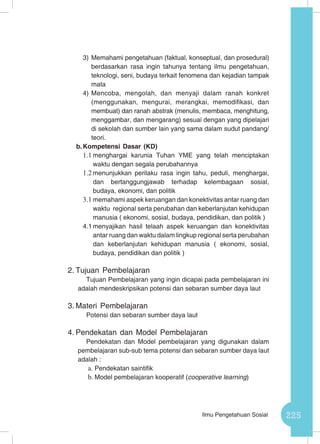 225Ilmu Pengetahuan Sosial
3)	Memahami pengetahuan (faktual, konseptual, dan prosedural)
berdasarkan rasa ingin tahunya tentang ilmu pengetahuan,
teknologi, seni, budaya terkait fenomena dan kejadian tampak
mata
4)	Mencoba, mengolah, dan menyaji dalam ranah konkret
(menggunakan, mengurai, merangkai, memodifikasi, dan
membuat) dan ranah abstrak (menulis, membaca, menghitung,
menggambar, dan mengarang) sesuai dengan yang dipelajari
di sekolah dan sumber lain yang sama dalam sudut pandang/
teori.
b.	Kompetensi Dasar (KD)
1.1	menghargai karunia Tuhan YME yang telah menciptakan
waktu dengan segala perubahannya
1.2	menunjukkan perilaku rasa ingin tahu, peduli, menghargai,
dan bertanggungjawab terhadap kelembagaan sosial,
budaya, ekonomi, dan politik
3.1	memahami aspek keruangan dan konektivitas antar ruang dan
waktu regional serta perubahan dan keberlanjutan kehidupan
manusia ( ekonomi, sosial, budaya, pendidikan, dan politik )
4.1	menyajikan hasil telaah aspek keruangan dan konektivitas
antar ruang dan waktu dalam lingkup regional serta perubahan
dan keberlanjutan kehidupan manusia ( ekonomi, sosial,
budaya, pendidikan dan politik )
2.	Tujuan Pembelajaran
Tujuan Pembelajaran yang ingin dicapai pada pembelajaran ini
adalah mendeskripsikan potensi dan sebaran sumber daya laut
3.	Materi Pembelajaran
Potensi dan sebaran sumber daya laut
4.	Pendekatan dan Model Pembelajaran
Pendekatan dan Model pembelajaran yang digunakan dalam
pembelajaran sub-sub tema potensi dan sebaran sumber daya laut
adalah :
a.	Pendekatan saintifik
b.	Model pembelajaran kooperatif (cooperative learning)
 