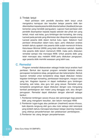 230 Buku Guru Kelas VII SMP/MTs
2.	Tindak lanjut
Hasil penilaian oleh pendidik dianalisa lebih lanjut untuk
mengetahui kemajuan dan kesulitan belajar peserta didik dan
dikembalikankepadapesertadidikdisertaibalikan(feedback)berupa
komentar yang mendidik (penguatan). Laporan hasil penilaian oleh
pendidik disampaikan kepada kepala sekolah dan pihak lain yang
terkait, misal: wali kelas, guru bimbingan dan konseling, dan orang
tua/wali pada periode yang ditentukan dan dilaporkan kepada orang
tua/wali peserta didik dalam bentuk buku rapor. Sebelum hasil
penilaian dimasukkan dalam buku rapor, perlu dilakukan analisis
terlebih dahulu apakah nilai peserta didik sudah memenuhi Kriteria
Ketuntasan Minimal (KKM) yang telah ditentukan sekolah. Apabila
nilai peserta didik belum memenuhi KKM, maka perlu dilakukan
remedial sampai nilai mencapai KKM. Untuk peserta didik yang
telah mencapai atau melebihi KKM perlu dilakukan pengayaan,
agar peserta didik memiliki wawasan yang lebih luas.
C.	Remedial
Program remedial dilaksanakan sebagai tindak lanjut analisis hasil
penilaian. Bentuk dan layanan program remedial berbeda antara
pencapaian kompetensi sikap, pengetahuan dan keterampilan. Bentuk
layanan remedial untuk kompetensi sikap dapat dilakukan melalui
kegiatan bimbingan konseling, pembiasaan terprogram, maupun cara
yang lain. Kegiatan layanan ini dapat melibatkan guru bimbingan
konseling, wali kelas, atau guru lain yang sesuai. Remedial untuk
kompetensi pengetahuan dapat dilakukan dengan cara mengulang
kembali pembelajaran dari materi yang dianggap sulit, atau dengan
penugasan. Remedial dapat dilakukan dengan alternatif sebagai
berikut :
1.	Pemberian bimbingan secara khusus dan perorangan bagi peserta
didik yang mengalami kesulitan, dan belum mencapai KKM.
2.	Pemberian tugas-tugas atau perlakuan (treatment) secara khusus,
baik dipandu langsung oleh guru atau tutor sebaya oleh kelompok
yang terlebih dahulu mencapai ketuntasan belajar (learning mastery)
yang sifatnya penyederhanaan dari pelaksanaan pembelajaran.
3.	Pemberian tes ulang dengan penyederhanaan.
 