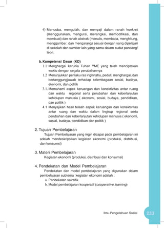 233Ilmu Pengetahuan Sosial
4)	Mencoba, mengolah, dan menyaji dalam ranah konkret
(menggunakan, mengurai, merangkai, memodifikasi, dan
membuat) dan ranah abstrak (menulis, membaca, menghitung,
menggambar, dan mengarang) sesuai dengan yang dipelajari
di sekolah dan sumber lain yang sama dalam sudut pandang/
teori.
b.	Kompetensi Dasar (KD)
1.1	 Menghargai karunia Tuhan YME yang telah menciptakan
waktu dengan segala perubahannya
1.2	 Menunjukkan perilaku ras ingin tahu, peduli, menghargai, dan
bertanggungjawab terhadap kelembagaan sosial, budaya,
ekonomi, dan politik
3.1.	Memahami aspek keruangan dan konektivitas antar ruang
dan waktu regional serta perubahan dan keberlanjutan
kehidupan manusia ( ekonomi, sosial, budaya, pendidikan,
dan politik )
4.1	Menyajikan hasil telaah aspek keruangan dan konektivitas
antar ruang dan waktu dalam lingkup regional serta
perubahan dan keberlanjutan kehidupan manusia ( ekonomi,
sosial, budaya, pendidikan dan politik )
2.	Tujuan Pembelajaran
Tujuan Pembelajaran yang ingin dicapai pada pembelajaran ini
adalah mendeskripsikan kegiatan ekonomi (produksi, distribusi,
dan konsumsi)
3.	Materi Pembelajaran
Kegiatan ekonomi (produksi, distribusi dan konsumsi)
4.	Pendekatan dan Model Pembelajaran
Pendekatan dan model pembelajaran yang digunakan dalam
pembelajaran subtema kegiatan ekonomi adalah :
a.	Pendekatan saintifik
b.	Model pembelajaran kooperatif (cooperative learning)
 