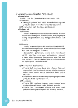 234 Buku Guru Kelas VII SMP/MTs
5.	Langkah-Langkah Kegiatan Pembelajaran
a.	Pendahuluan
1)	Salam, doa, dan memeriksa kehadiran peserta didik.
2)	Apersepsi:
•	 Mengajak peserta didik untuk memerhatikan kegiatan
penduduk dalam memanfaatkan sumber daya alam.
3)	Menyampaikan topik dan tujuan pembelajaran.
b.	Kegiatan Inti
1)	Mengamati
Peserta didik mengamati gambar-gambar tentang: aktivitas
penduduk dalam kegiatan ekonomi (petani, truk pengangkut
barang, atau peserta didik yang menggunakan alat tulis saat
belajar).
2)	Menanya
Peserta didik menanyakan atau mempertanyakan tentang:
bagaimana aktivitas penduduk dalam memanfaatkan sumber
daya alam dalam kegiatan ekonomi ?
Berdasarkan pertanyaan, peserta didik menentukan/
memilih sejumlah pertanyaan pokok/penting sebagai
landasan untuk merumuskan jawaban sementara. Pada saat
yang sama guru mengarahkan pada pertanyaan-pertanyaan
untuk pencapaian kompetensi dasar.
3)	Mengumpulkan data/informasi
a.	Peserta didik membaca buku teks pelajaran halaman/
referensi lain yang berhubungan dengan aktivitas penduduk
dalam memanfaatkan sumber daya lama dalam bidang
ekonomi.
b.	Peserta didik mencari data tentang kegiatan yang dilakukan
penduduk dalam kegiatan ekonomi.
4)	Mengasosiasi
a.	Peserta didik melakukan kegiatan curah pendapat untuk
menganalisis aktivitas penduduk di bidang pertanian.
b.	Peserta didik merumuskan simpulan dari hasil curah
pendapat tentang aktivitas penduduk di bidang pertanian.
 