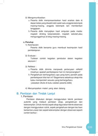 235Ilmu Pengetahuan Sosial
5)	Mengomunikasikan
a.	Peserta didik mempresentasikan hasil analisis data di
depan kelas yang diwakili oleh salah satu anggota kelompok
masing-masing, anggota kelompok lain memberikan
tanggapan.
b.	Peserta didik menyajikan hasil simpulan pada media:
majalah dinding kelas/sekolah, majalah sekolah,atau
mengunggahnya di blog masing-masing.
c.	Penutup
1)	Kesimpulan:
Peserta didik bersama guru membuat kesimpulan hasil
pembelajaran
2)	Evaluasi :
Tuliskan contoh kegiatan penduduk dalam kegiatan
ekonomi !
3)	Refleksi :
a.	Peserta didik diminta menjawab pertanyaan reflektif
misalnya: apakah pembelajaran hari ini menyenangkan?
b.	Pengetahuan berharga/baru apa yang kamu peroleh pada
pembelajaran kita hari ini? Bagaimana sebaiknya sikap kita
kalau memperoleh sesuatu yang berharga/baru.
(Jawaban ditulis di buku catatan peserta didik)
4)	Menyampaikan materi yang akan datang
B.	Penilaian dan Tindak Lanjut
1.	Penilaian
Penilaian dilakukan dengan menggunakan teknik penilaian
autentik yang meliputi penilaian sikap, pengetahuan dan
keterampilan. Untuk menilai aspek sikap digunakan teknik observasi
dengan menggunakan rubrik, aspek pengetahuan dengan tes lisan
berbentuk uraian dan aspek keterampilan dengan observasi seperti
contoh berikut :
 