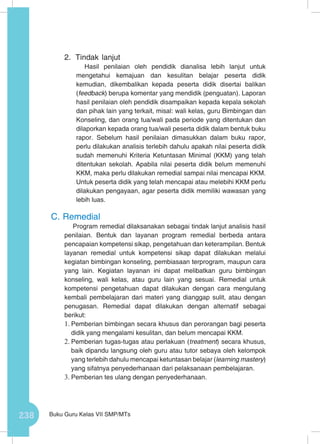 238 Buku Guru Kelas VII SMP/MTs
2.	 Tindak lanjut
Hasil penilaian oleh pendidik dianalisa lebih lanjut untuk
mengetahui kemajuan dan kesulitan belajar peserta didik
kemudian, dikembalikan kepada peserta didik disertai balikan
(feedback) berupa komentar yang mendidik (penguatan). Laporan
hasil penilaian oleh pendidik disampaikan kepada kepala sekolah
dan pihak lain yang terkait, misal: wali kelas, guru Bimbingan dan
Konseling, dan orang tua/wali pada periode yang ditentukan dan
dilaporkan kepada orang tua/wali peserta didik dalam bentuk buku
rapor. Sebelum hasil penilaian dimasukkan dalam buku rapor,
perlu dilakukan analisis terlebih dahulu apakah nilai peserta didik
sudah memenuhi Kriteria Ketuntasan Minimal (KKM) yang telah
ditentukan sekolah. Apabila nilai peserta didik belum memenuhi
KKM, maka perlu dilakukan remedial sampai nilai mencapai KKM.
Untuk peserta didik yang telah mencapai atau melebihi KKM perlu
dilakukan pengayaan, agar peserta didik memiliki wawasan yang
lebih luas.
C.	Remedial
Program remedial dilaksanakan sebagai tindak lanjut analisis hasil
penilaian. Bentuk dan layanan program remedial berbeda antara
pencapaian kompetensi sikap, pengetahuan dan keterampilan. Bentuk
layanan remedial untuk kompetensi sikap dapat dilakukan melalui
kegiatan bimbingan konseling, pembiasaan terprogram, maupun cara
yang lain. Kegiatan layanan ini dapat melibatkan guru bimbingan
konseling, wali kelas, atau guru lain yang sesuai. Remedial untuk
kompetensi pengetahuan dapat dilakukan dengan cara mengulang
kembali pembelajaran dari materi yang dianggap sulit, atau dengan
penugasan. Remedial dapat dilakukan dengan alternatif sebagai
berikut:
1.	Pemberian bimbingan secara khusus dan perorangan bagi peserta
didik yang mengalami kesulitan, dan belum mencapai KKM.
2.	Pemberian tugas-tugas atau perlakuan (treatment) secara khusus,
baik dipandu langsung oleh guru atau tutor sebaya oleh kelompok
yang terlebih dahulu mencapai ketuntasan belajar (learning mastery)
yang sifatnya penyederhanaan dari pelaksanaan pembelajaran.
3.	Pemberian tes ulang dengan penyederhanaan.
 