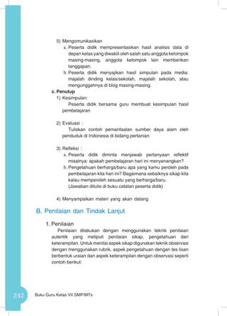 242 Buku Guru Kelas VII SMP/MTs
5)	Mengomunikasikan
a.	Peserta didik mempresentasikan hasil analisis data di
depan kelas yang diwakili oleh salah satu anggota kelompok
masing-masing, anggota kelompok lain memberikan
tanggapan.
b.	Peserta didik menyajikan hasil simpulan pada media:
majalah dinding kelas/sekolah, majalah sekolah, atau
mengunggahnya di blog masing-masing.
c.	Penutup
1)	Kesimpulan:
Peserta didik bersama guru membuat kesimpulan hasil
pembelajaran
2)	Evaluasi :
Tuliskan contoh pemanfaatan sumber daya alam oleh
penduduk di Indonesia di bidang pertanian
3)	Refleksi :
a.	Peserta didik diminta menjawab pertanyaan reflektif
misalnya: apakah pembelajaran hari ini menyenangkan?
b.	Pengetahuan berharga/baru apa yang kamu peroleh pada
pembelajaran kita hari ini? Bagaimana sebaiknya sikap kita
kalau memperoleh sesuatu yang berharga/baru.
(Jawaban ditulis di buku catatan peserta didik)
4)	Menyampaikan materi yang akan datang
B.	Penilaian dan Tindak Lanjut
1.	Penilaian
Penilaian dilakukan dengan menggunakan teknik penilaian
autentik yang meliputi penilaian sikap, pengetahuan dan
keterampilan. Untuk menilai aspek sikap digunakan teknik observasi
dengan menggunakan rubrik, aspek pengetahuan dengan tes lisan
berbentuk uraian dan aspek keterampilan dengan observasi seperti
contoh berikut:
 