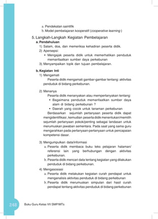 248 Buku Guru Kelas VII SMP/MTs
a.	Pendekatan saintifik
b.	Model pembelajaran kooperatif (cooperative learning )
5.	Langkah-Langkah Kegiatan Pembelajaran
a.	Pendahuluan
1)	Salam, doa, dan memeriksa kehadiran peserta didik.
2)	Apersepsi:
•	 Mengajak peserta didik untuk memerhatikan penduduk
memanfaatkan sumber daya perkebunan
3)	Menyampaikan topik dan tujuan pembelajaran.
b.	Kegiatan Inti
1)	Mengamati
Peserta didik mengamati gambar-gambar tentang: aktivitas
penduduk di bidang perkebunan.
2)	Menanya
Peserta didik menanyakan atau mempertanyakan tentang:
•	 Bagaimana penduduk memanfaatkan sumber daya
alam di bidang perkebunan ?
•	 Daerah yang cocok untuk tanaman perkebunan
Berdasarkan sejumlah pertanyaan peserta didik dapat
mengidentifikasi , kemudian peserta didik menentukan/memilih
sejumlah pertanyaan pokok/penting sebagai landasan untuk
merumuskan jawaban sementara. Pada saat yang sama guru
mengarahkan pada pertanyaan-pertanyaan untuk pencapaian
kompetensi dasar.
3)	Mengumpulkan data/informasi
a.	Peserta didik membaca buku teks pelajaran halaman/
referensi lain yang berhubungan dengan aktivitas
perkebunan.
b.	Peserta didik mencari data tentang kegiatan yang dilakukan
penduduk di bidang perkebunan.
4)	Mengasosiasi
a.	Peserta didik melakukan kegiatan curah pendapat untuk
menganalisis aktivitas penduduk di bidang perkebunan
b.	Peserta didik merumuskan simpulan dari hasil curah
pendapat tentang aktivitas penduduk di bidang perkebunan
 