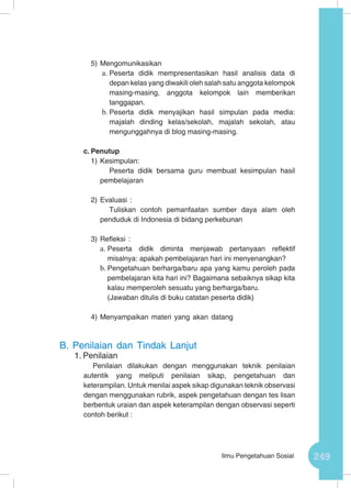 249Ilmu Pengetahuan Sosial
5)	Mengomunikasikan
a.	Peserta didik mempresentasikan hasil analisis data di
depan kelas yang diwakili oleh salah satu anggota kelompok
masing-masing, anggota kelompok lain memberikan
tanggapan.
b.	Peserta didik menyajikan hasil simpulan pada media:
majalah dinding kelas/sekolah, majalah sekolah, atau
mengunggahnya di blog masing-masing.
c.	Penutup
1)	Kesimpulan:
Peserta didik bersama guru membuat kesimpulan hasil
pembelajaran
2)	Evaluasi :
Tuliskan contoh pemanfaatan sumber daya alam oleh
penduduk di Indonesia di bidang perkebunan
3)	Refleksi :
a.	Peserta didik diminta menjawab pertanyaan reflektif
misalnya: apakah pembelajaran hari ini menyenangkan?
b.	Pengetahuan berharga/baru apa yang kamu peroleh pada
pembelajaran kita hari ini? Bagaimana sebaiknya sikap kita
kalau memperoleh sesuatu yang berharga/baru.
(Jawaban ditulis di buku catatan peserta didik)
4)	Menyampaikan materi yang akan datang
B.	Penilaian dan Tindak Lanjut
1.	Penilaian
Penilaian dilakukan dengan menggunakan teknik penilaian
autentik yang meliputi penilaian sikap, pengetahuan dan
keterampilan. Untuk menilai aspek sikap digunakan teknik observasi
dengan menggunakan rubrik, aspek pengetahuan dengan tes lisan
berbentuk uraian dan aspek keterampilan dengan observasi seperti
contoh berikut :
 
